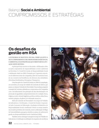 Balanço Social e Ambiental
COMPROMiSSOS E EStRAtéGiAS




Os desafios da                                                                  Crianças da

gestão em RSA
                                                                                comunidade de
                                                                                Upanema, RN
                                                                                – projeto Molhar
                                                                                a Terra
A PetrobrAs se mAnteve, em 2006, firme quAnto A
seus comPromissos com A resPonsAbilidAde sociAl
e AmbientAl e às estrAtégiAs que orientAm suA Atu-
Ação neste sentido.
      A principal força-motriz na discussão e deliberação sobre
as ações corporativas de responsabilidade social e ambiental
na Petrobras é o Comitê de Gestão de Responsabilidade Social
e Ambiental, criado em 2004 e formado por 12 gerentes executi-
vos de diferentes áreas da Companhia, além da Ouvidoria Geral,
de um consultor da Presidência e de diretores das subsidiárias
(Petrobras Distribuidora, Petroquisa e Transpetro).
      Uma das ações do Comitê de Gestão em 2006 foi a ampliação,
em novembro, do escopo de trabalho da Comissão de Gênero, que
passa a se chamar Comissão de Diversidade. Essa mudança expande
a atuação da Comissão, alinhada aos compromissos da Companhia
com o reconhecimento dos princípios de não-discriminação e de
promoção da igualdade, independentemente de condição étnica,
religiosa, social, cultural, lingüística, política, estética, etária, física,
mental e psíquica, de gênero, de orientação sexual, etc.
       Além da Comissão de Diversidade e do Grupo de Trabalho
de Indicadores e Certificação, o Comitê de Gestão é responsá-
vel pela Comissão de Elaboração e Avaliação de Relatórios de
Responsabilidade Social e Ambiental. Dentre os temas tratados
nas reuniões periódicas da Comissão, esteve a elaboração do Mapa
de Vulnerabilidades para gerar subsídios ao plano de melhoria de
gestão em Responsabilidade Social e Ambiental (RSA).
       Também merece destaque a atuação do Grupo de Trabalho de
Indicadores e Certificação na definição dos requisitos de excelência


22      |   Balanço social e amBiental 2006 |   petroBras
 
