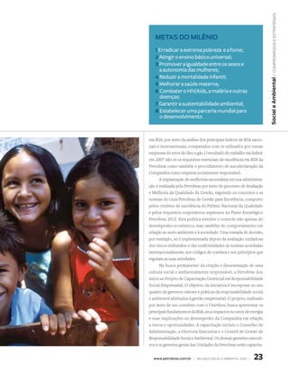 | compromissos e estratégias
   Metas do Milênio

   1 Erradicar a extrema pobreza  e a fome;
   2 Atingir o ensino básico universal;
   3 Promover a igualdade entre os sexos e
     a autonomia das mulheres;
   4 Reduzir a mortalidade infantil;




                                                                       Social e Ambiental
   5 Melhorar a saúde materna;
   6 Combater o HIV/Aids, a malária e outras
     doenças;
   7 Garantir a sustentabilidade ambiental;
   8 Estabelecer uma parceria mundial para
     o desenvolvimento


em RSA, por meio da análise dos principais índices de RSA nacio-
nais e internacionais, comparados com os utilizados por outras
empresas do setor de óleo e gás. O resultado do trabalho vai definir
em 2007 não só os requisitos essenciais de excelência em RSA da
Petrobras como também o procedimento de autodeclaração da
Companhia como empresa socialmente responsável.
      A implantação de melhorias necessárias em sua administra-
ção é realizada pela Petrobras por meio do processo de Avaliação
e Melhoria da Qualidade da Gestão, seguindo os conceitos e as
normas do Guia Petrobras de Gestão para Excelência, composto
pelos critérios de excelência do Prêmio Nacional da Qualidade
e pelos requisitos corporativos expressos no Plano Estratégico
Petrobras 2015. Esta política envolve o controle não apenas do
desempenho econômico, mas também do comportamento em
relação ao meio ambiente e à sociedade. Uma tomada de decisão,
por exemplo, só é implementada depois da avaliação cuidadosa
dos riscos embutidos e das conformidades às normas acordadas
internacionalmente, aos códigos de conduta e aos princípios que
regulam as suas atividades.
      Na busca permanente da criação e disseminação de uma
cultura social e ambientalmente responsável, a Petrobras deu
início ao Projeto de Capacitação Gerencial em Responsabilidade
Social Empresarial. O objetivo da iniciativa é incorporar no seu
quadro de gerentes valores e práticas da responsabilidade social
e ambiental alinhados à gestão empresarial. O projeto, realizado
por meio de um convênio com o Uniethos, busca apresentar os
principais fundamentos da RSA, seus impactos no setor de energia
e suas implicações no desempenho da Companhia em relação
a riscos e oportunidades. A capacitação incluiu o Conselho de
Administração, a Diretoria Executiva e o Comitê de Gestão de
Responsabilidade Social e Ambiental. Os demais gerentes executi-
vos e os gerentes gerais das Unidades da Petrobras serão capacita-


  www.petrobras.com.br | Balanço social e amBiental 2006 |    23
 