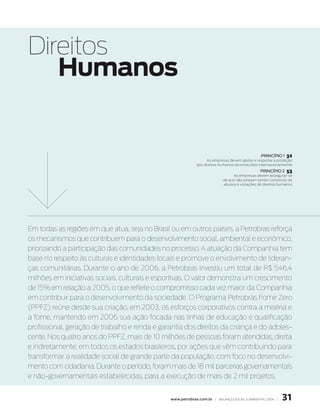 Direitos
   Humanos


                                                                                                princípio 1   32
                                                                   as empresas devem apoiar e respeitar a proteção
                                                             dos direitos humanos reconhecidos internacionalmente
                                                                                                princípio 2   53
                                                                                 as empresas devem assegurar-se
                                                                           de que não estejam sendo cúmplices de
                                                                           abusos e violações de direitos humanos




Em todas as regiões em que atua, seja no Brasil ou em outros países, a Petrobras reforça
os mecanismos que contribuem para o desenvolvimento social, ambiental e econômico,
priorizando a participação das comunidades no processo. A atuação da Companhia tem
base no respeito às culturas e identidades locais e promove o envolvimento de lideran-
ças comunitárias. Durante o ano de 2006, a Petrobras investiu um total de R$ 546,4
milhões em iniciativas sociais, culturais e esportivas. O valor demonstra um crescimento
de 15% em relação a 2005, o que reflete o compromisso cada vez maior da Companhia
em contribuir para o desenvolvimento da sociedade. O Programa Petrobras Fome Zero
(PPFZ) reúne desde sua criação, em 2003, os esforços corporativos contra a miséria e
a fome, mantendo em 2006 sua ação focada nas linhas de educação e qualificação
profissional, geração de trabalho e renda e garantia dos direitos da criança e do adoles-
cente. Nos quatro anos do PPFZ, mais de 10 milhões de pessoas foram atendidas, direta
e indiretamente, em todos os estados brasileiros, por ações que vêm contribuindo para
transformar a realidade social de grande parte da população, com foco no desenvolvi-
mento com cidadania. Durante o período, foram mais de 18 mil parcerias governamentais
e não-governamentais estabelecidas, para a execução de mais de 2 mil projetos.


                                                www.petrobras.com.br | Balanço social e amBiental 2006 |    31
 