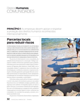 Direitos Humanos
COmuNiDADEs



PRINCÍPIO 1 As empresas devem apoiar e respeitar
a proteção dos direitos humanos reconhecidos
internacionalmente

Parcerias locais
para reduzir riscos
Os prOgramas de relaciOnamentO da petrObras
cOm as cOmunidades se multiplicam na mesma prO-
pOrçãO em que Os nOvOs desafiOs se apresentam
para a cOmpanhia. sistemas permanentes de infOr-
maçãO e cOmunicaçãO e a participaçãO das lideran-
ças lOcais buscam reduzir riscOs, evitar impactOs
sOciais negativOs e gerar resultadOs pOsitivOs.
       No processo de relacionamento com as comunidades, são
utilizadas diversas ferramentas de comunicação. O diálogo é per-
manente e avaliado, de forma tanto quantitativa quanto qualitativa.
A Petrobras possui uma norma interna voltada a ações de relacio-
namento de Segurança, Meio Ambiente e Saúde (SMS) com as
comunidades vizinhas. O cumprimento dessa norma define uma
metodologia para o recebimento, tratamento e respostas às recla-
mações e demandas, garantindo a participação efetiva da comuni-
dade nas diversas fases do empreendimento, desde o planejamento
e a implantação até o encerramento. Participam do processo comis-
sões que reúnem a comunidade e o poder público.
      A Petrobras realiza estudos prévios de impacto ambiental
e social e todo projeto de investimento passa por uma análise
financeira, de riscos, de viabilidade estratégica, qualidade, saúde,
segurança e meio ambiente. A Companhia respeita, em todos os
países onde atua, os mecanismos estabelecidos pela legislação,
tais como os de indenização por ocupação de terras, medidas de
compensação por eventuais impactos sociais e ambientais nas
comunidades e de conclusão das operações, contando com o
aval de autoridades locais.
      Os processos e ferramentas desenvolvidos e implantados


32     |   Balanço social e amBiental 2006 |   petroBras
 