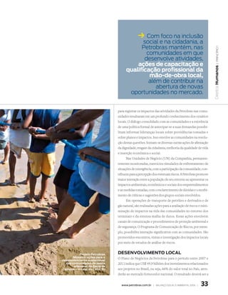 ksocial e na cidadania, a
                                               Com foco na inclusão

                                           Petrobras mantém, nas




                                                                                                         | princípio 1
                                             comunidades em que
                                            desenvolve atividades,
                                         ações de capacitação e




                                                                                                      Direitos Humanos
                                     qualificação profissional da
                                              mão-de-obra local,
                                              além de contribuir na
                                                 abertura de novas
                                      oportunidades no mercado.


                               para registrar os impactos das atividades da Petrobras nas comu-
                               nidades resultaram em um profundo conhecimento dos cenários
                               locais. O diálogo consolidado com as comunidades e a existência
                               de uma política formal de antecipar-se a suas demandas possibi-
                               litam informar lideranças locais sobre providências tomadas e
                               sobre planos e impactos. Isso envolve as comunidades na resolu-
                               ção destas questões. Somam-se diversas outras ações de afirmação
                               da dignidade, resgate da cidadania, melhoria da qualidade de vida
                               e inserção econômica e social.
                                     Nas Unidades de Negócio (UN) da Companhia, permanen-
                               temente monitoradas, exercícios simulados de enfrentamento de
                               situações de emergência, com a participação da comunidade, con-
                               tribuem para a percepção dos eventuais riscos. A Petrobras promove
                               maior interação entre a população de seu entorno ao apresentar os
                               impactos ambientais, econômicos e sociais dos empreendimentos
                               e as medidas tomadas, com o esclarecimento de dúvidas e o recebi-
                               mento de críticas e sugestões dos grupos sociais envolvidos.
                                     Em operações de transporte de petróleo e derivados e de
                               gás natural, são realizadas ações para a avaliação de riscos e mini-
                               mização de impactos na vida das comunidades no entorno dos
                               terminais e da extensa malha de dutos. Essas ações envolvem
                               canais de comunicação e procedimentos de proteção ambiental e
                               de segurança. O Programa de Comunicação de Riscos, por exem-
                               plo, possibilita interação significativa com as comunidades. São
                               promovidos encontros, visitas e investigação dos impactos locais
                               por meio de estudos de análise de riscos.


           Projeto Petrobras   deseNvOlvImeNtO lOCal
       mosaico: ações para o   O Plano de Negócios da Petrobras para o período entre 2007 e
desenvolvimento sustentável
  das comunidades de pesca     2011 indica que US$ 49,9 bilhões dos investimentos relacionados
       artesanal da Bacia de
Campos – arraial do Cabo, RJ   aos projetos no Brasil, ou seja, 66% do valor total no País, aten-
                               derão ao mercado fornecedor nacional. O resultado deverá ser a


                                 www.petrobras.com.br | Balanço social e amBiental 2006 |    33
 
