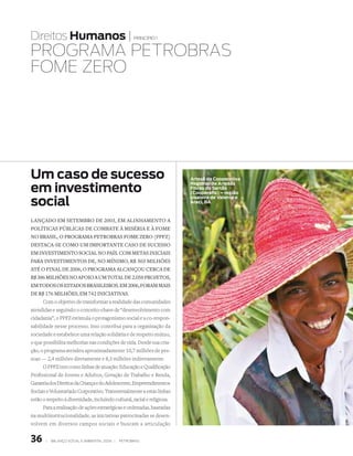 Direitos Humanos |                                   princípio 1


PROgRAmA PEtROBRAs
FOmE ZERO




Um caso de sucesso                                                        artesã da Cooperativa

em investimento
                                                                          Regional de artesãs
                                                                          fibras do sertão
                                                                          (Cooperafis) – região

social
                                                                          sisaleira de valente e
                                                                          araci, Ba



lançadO em setembrO de 2003, em alinhamentO a
pOlíticas públicas de cOmbate à miséria e à fOme
nO brasil, O prOgrama petrObras fOme zerO (ppfz)
destaca-se cOmO um impOrtante casO de sucessO
em investimentO sOcial nO país. cOm metas iniciais
para investimentOs de, nO mínimO, r$ 303 milhões
até O final de 2006, O prOgrama alcançOu cerca de
r$ 386 milhões nO apOiO a um tOtal de 2.058 prOjetOs,
em tOdOs Os estadOs brasileirOs. em 2006, fOram mais
de r$ 176 milhões, em 742 iniciativas.
      Com o objetivo de transformar a realidade das comunidades
atendidas e seguindo o conceito-chave de “desenvolvimento com
cidadania”, o PPFZ estimula o protagonismo social e a co-respon-
sabilidade nesse processo. Isso contribui para a organização da
sociedade e estabelece uma relação solidária e de respeito mútuo,
o que possibilita melhorias nas condições de vida. Desde sua cria-
ção, o programa atendeu aproximadamente 10,7 milhões de pes-
soas — 2,4 milhões diretamente e 8,3 milhões indiretamente.
      O PPFZ tem como linhas de atuação: Educação e Qualificação
Profissional de Jovens e Adultos, Geração de Trabalho e Renda,
Garantia dos Direitos da Criança e do Adolescente, Empreendimentos
Sociais e Voluntariado Corporativo. Transversalmente a estas linhas
estão o respeito à diversidade, incluindo cultural, racial e religiosa.
      Para a realização de ações estratégicas e ordenadas, baseadas
na multiinstitucionalidade, as iniciativas patrocinadas se desen-
volvem em diversos campos sociais e buscam a articulação


36     |   Balanço social e amBiental 2006 |   petroBras
 