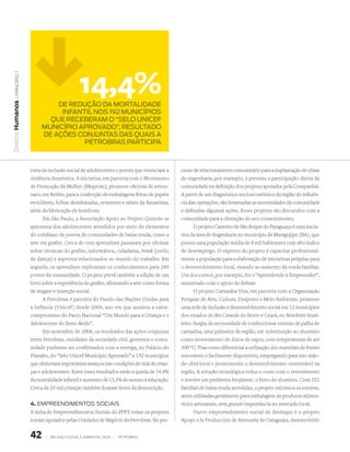 14,4%
   | princípio 1




                            De reDução Da mortaliDaDe
Direitos Humanos




                             infantil nos 192 municípios
                          que receberam o “selo unicef
                        município aprovaDo”, resultaDo
                        De ações conjuntas Das quais a
                                   petrobras participa



                   trata da inclusão social de adolescentes e jovens que vivenciam a   cesso de relacionamento comunitário para a implantação de obras
                   violência doméstica. A iniciativa, em parceria com o Movimento      de engenharia, por exemplo, é prevista a participação direta da
                   de Promoção da Mulher (Moprom), promove oficinas de artesa-         comunidade na definição dos projetos apoiados pela Companhia.
                   nato, em Belém, para a confecção de embalagens feitas de papéis     A partir de um diagnóstico socioeconômico da região de influên-
                   recicláveis, folhas desidratadas, sementes e raízes da Amazônia,    cia das operações, são levantadas as necessidades da comunidade
                   além da fabricação de bombons.                                      e definidas algumas ações. Esses projetos são discutidos com a
                          Em São Paulo, a Associação Apoio ao Projeto Quixote se       comunidade para a obtenção do seu consentimento.
                   aproxima dos adolescentes atendidos por meio de elementos                  O projeto Canteiro de São Roque do Paraguaçu é uma inicia-
                   do cotidiano de jovens de comunidades de baixa renda, como a        tiva da área de Engenharia no município de Maragojipe (BA), que
                   arte em grafite. Cerca de cem aprendizes passaram por oficinas      possui uma população média de 8 mil habitantes com alto índice
                   sobre técnicas do grafite, informática, cidadania, break (estilo    de desemprego. O objetivo do projeto é capacitar profissional-
                   de dança) e aspectos relacionados ao mundo do trabalho. Em          mente a população para a elaboração de iniciativas próprias para
                   seguida, os aprendizes replicaram os conhecimentos para 240         o desenvolvimento local, visando ao aumento da renda familiar.
                   jovens da comunidade. O projeto prevê também a edição de um         Um dos cursos, por exemplo, foi o “Aprendendo a Empreender”,
                   livro sobre a experiência do grafite, afirmando a arte como forma   ministrado com o apoio do Sebrae.
                   de resgate e inserção social.                                              O projeto Carnaúba Viva, em parceria com a Organização
                          A Petrobras é parceira do Fundo das Nações Unidas para       Potiguar de Arte, Cultura, Desporto e Meio Ambiente, promove
                   a Infância (Unicef ) desde 2004, ano em que assinou a carta-        uma rede de inclusão e desenvolvimento social em 12 municípios
                   compromisso do Pacto Nacional “Um Mundo para a Criança e o          dos estados do Rio Grande do Norte e Ceará, no Nordeste brasi-
                   Adolescente do Semi-Árido”.                                         leiro. Surgiu da necessidade de confeccionar esteiras de palha de
                          Em novembro de 2006, os resultados das ações conjuntas       carnaúba, uma palmeira da região, em substituição ao alumínio
                   entre Petrobras, entidades da sociedade civil, governos e comu-     como revestimento de dutos de vapor, com temperaturas de até
                   nidade puderam ser confirmados com a entrega, no Palácio do         300 ºC. Traz como diferencial a utilização dos materiais de fontes
                   Planalto, do “Selo Unicef Município Aprovado” a 192 municípios      renováveis e facilmente disponíveis, empregando para isso mão-
                   que obtiveram importantes avanços nas condições de vida de crian-   de-obra local e promovendo o desenvolvimento sustentável na
                   ças e adolescentes. Entre esses resultados estão a queda de 14,4%   região. A solução tecnológica reduz o custo com o revestimento
                   da mortalidade infantil e aumento de 13,3% do acesso à educação.    e resolve um problema freqüente, o furto do alumínio. Com 351
                   Cerca de 24 mil crianças também ficaram livres da desnutrição.      famílias de baixa renda atendidas, o projeto valorizou as esteiras,
                                                                                       antes utilizadas geralmente para embalagem de produtos alimen-
                   4. EmPrEEndimEnTos soCiais                                          tícios artesanais, sem grande importância no mercado local.
                   A linha de Empreendimentos Sociais do PPFZ reúne os projetos               Outro empreendimento social de destaque é o projeto
                   sociais apoiados pelas Unidades de Negócio da Petrobras. No pro-    Apoyo a la Producción de Artesanía de Caraguata, desenvolvido


                   42     |   Balanço social e amBiental 2006 |   petroBras
 