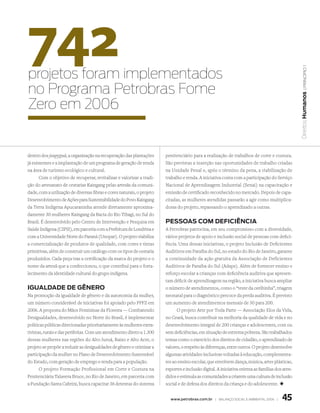 742
projetos foram implementados




                                                                                                                                                     | princípio 1
no Programa Petrobras Fome




                                                                                                                                                  Direitos Humanos
Zero em 2006


dentro dos joapyguá, a organização na recuperação das plantações        penitenciário para a realização de trabalhos de corte e costura.
já existentes e a implantação de um programa de geração de renda        São previstas a inserção nas oportunidades de trabalho criadas
na área de turismo ecológico e cultural.                                na Unidade Penal e, após o término da pena, a viabilização de
       Com o objetivo de recuperar, revitalizar e valorizar a tradi-    trabalho e renda. A iniciativa conta com a participação do Serviço
ção do artesanato de cestarias Kaingang pelas artesãs da comuni-        Nacional de Aprendizagem Industrial (Senai) na capacitação e
dade, com a utilização de diversas fibras e cores naturais, o projeto   emissão de certificado reconhecido no mercado. Depois de capa-
Desenvolvimento de Ações para Sustentabilidade do Povo Kaingang         citadas, as mulheres atendidas passarão a agir como multiplica-
da Terra Indígena Apucaraninha atende diretamente aproxima-             doras do projeto, repassando o aprendizado a outras.
damente 30 mulheres Kaingang da Bacia do Rio Tibagi, no Sul do
Brasil. É desenvolvido pelo Centro de Intervenção e Pesquisa em         PessOas COm defICIêNCIa
Saúde Indígena (CIPSI), em parceria com a Prefeitura de Londrina e      A Petrobras patrocina, em seu compromisso com a diversidade,
com a Universidade Norte do Paraná (Unopar). O projeto viabiliza        vários projetos de apoio e inclusão social de pessoas com defici-
a comercialização de produtos de qualidade, com cores e tintas          ência. Uma dessas iniciativas, o projeto Inclusão de Deficientes
primitivas, além de construir um catálogo com os tipos de cestaria      Auditivos em Paraíba do Sul, no estado do Rio de Janeiro, garante
produzidos. Cada peça traz a certificação da marca do projeto e o       a continuidade da ação gratuita da Associação de Deficientes
nome da artesã que a confeccionou, o que contribui para o forta-        Auditivos de Paraíba do Sul (Adaps). Além de fornecer ensino e
lecimento da identidade cultural do grupo indígena.                     reforço escolar a crianças com deficiência auditiva que apresen-
                                                                        tam déficit de aprendizagem na região, a iniciativa busca ampliar
IgUaldade de gêNeRO                                                     o número de atendimentos, como o “teste da orelhinha”, triagem
Na promoção da igualdade de gênero e da autonomia da mulher,            neonatal para o diagnóstico precoce da perda auditiva. É previsto
um número considerável de iniciativas foi apoiado pelo PPFZ em          um aumento de atendimentos mensais de 30 para 200.
2006. A proposta do Mãos Femininas da Floresta — Combatendo                   O projeto Arte por Toda Parte — Associação Elos da Vida,
Desigualdades, desenvolvido no Norte do Brasil, é implementar           no Ceará, busca contribuir na melhoria da qualidade de vida e no
políticas públicas direcionadas prioritariamente às mulheres extra-     desenvolvimento integral de 200 crianças e adolescentes, com ou
tivistas, rurais e das periferias. Com um atendimento direto a 1.300    sem deficiências, em situação de extrema pobreza. São trabalhados
dessas mulheres nas regiões do Alto Juruá, Baixo e Alto Acre, o         temas como o exercício dos direitos de cidadão, o aprendizado de
projeto se propõe a reduzir as desigualdades de gênero e otimizar a     valores, o respeito às diferenças, entre outros. O projeto desenvolve
participação da mulher no Plano de Desenvolvimento Sustentável          algumas atividades inclusivas voltadas à educação, complementa-
do Estado, com geração de emprego e renda para a população.             res ao ensino escolar, que envolvem dança, música, artes plásticas,
       O projeto Formação Profissional em Corte e Costura na            esportes e inclusão digital. A iniciativa orienta as famílias dos aten-
Penitenciária Talavera Bruce, no Rio de Janeiro, em parceria com        didos e estimula as comunidades a criarem uma cultura de inclusão
a Fundação Santa Cabrini, busca capacitar 36 detentas do sistema        social e de defesa dos direitos da criança e do adolescente. +


                                                                          www.petrobras.com.br | Balanço social e amBiental 2006 |       45
 