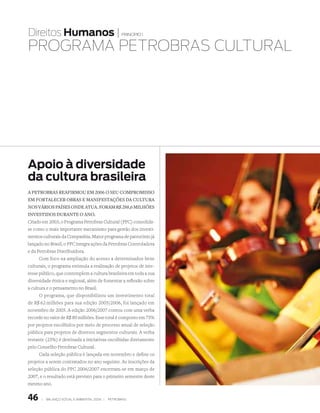 Direitos Humanos |                                   princípio 1


PROgRAmA PEtROBRAs CultuRAl




apoio à diversidade
da cultura brasileira
a petrObras reafirmOu em 2006 O seu cOmprOmissO
em fOrtalecer Obras e manifestações da cultura
nOs váriOs países Onde atua. fOram r$ 288,6 milhões
investidOs durante O anO.
Criado em 2003, o Programa Petrobras Cultural (PPC) consolida-
se como o mais importante mecanismo para gestão dos investi-
mentos culturais da Companhia. Maior programa de patrocínio já
lançado no Brasil, o PPC integra ações da Petrobras Controladora
e da Petrobras Distribuidora.
      Com foco na ampliação do acesso a determinados bens
culturais, o programa estimula a realização de projetos de inte-
resse público, que contemplem a cultura brasileira em toda a sua
diversidade étnica e regional, além de fomentar a reflexão sobre
a cultura e o pensamento no Brasil.
      O programa, que disponibilizou um investimento total
de R$ 62 milhões para sua edição 2005/2006, foi lançado em
novembro de 2005. A edição 2006/2007 contou com uma verba
recorde no valor de R$ 80 milhões. Esse total é composto em 75%
por projetos escolhidos por meio de processo anual de seleção
pública para projetos de diversos segmentos culturais. A verba
restante (25%) é destinada a iniciativas escolhidas diretamente
pelo Conselho Petrobras Cultural.
      Cada seleção pública é lançada em novembro e define os
projetos a serem contratados no ano seguinte. As inscrições da
seleção pública do PPC 2006/2007 encerram-se em março de
2007, e o resultado está previsto para o primeiro semestre deste
mesmo ano.


46     |   Balanço social e amBiental 2006 |   petroBras
 