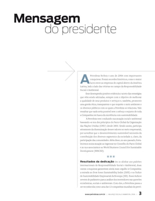 Mensagem
    do presidente



          A
                    Petrobras fechou o ano de 2006 com importantes
                     conquistas. Foram recordes históricos, como o maior
                     lucro entre as empresas de capital aberto da América
          Latina, lado a lado das vitórias no campo da Responsabilidade
          Social e Ambiental.
                Esse desempenho positivo evidencia o acerto das estratégias
          que vêm sendo adotadas, sempre com o objetivo de melhorar
          a qualidade de seus produtos e serviços e, também, promover
          uma gestão ética, transparente e que respeite o meio ambiente e
          os diversos públicos com os quais a Petrobras se relaciona. Vale
          ressaltar que nada seria possível sem o esforço conjunto de toda
          a Companhia em busca da excelência com sustentabilidade.
                 A Petrobras tem conduzido sua atuação social e ambiental
          baseando-se nos dez princípios do Pacto Global da Organização
          das Nações Unidas (ONU) desde 2003. Sendo assim, participa
          ativamente da disseminação desses valores no meio empresarial,
          por acreditar que o desenvolvimento sustentável necessita da
          contribuição dos diversos segmentos da sociedade e, claro, da
          participação das comunidades. Além disso, no ano passado, forta-
          lecemos nossa atuação ao ingressar no Conselho do Pacto Global
          e ao nos associarmos ao World Business Council for Sustainable
          Development (WBCSD).


                                      ***
          resultados da dedicação em se alinhar aos padrões
          internacionais de Responsabilidade Social e Ambiental, duas
          outras conquistas garantiram ainda mais orgulho à Companhia:
          a entrada no Dow Jones Sustainability Index (DJSI) e no Índice
          de Sustentabilidade Empresarial da Bovespa (ISE). Esses índices
          servem de parâmetro para a análise dos investidores nas questões
          econômicas, sociais e ambientais. Com eles, a Petrobras passa a
          ser reconhecida como uma das 13 companhias mundiais de petró-


               www.petrobras.com.br | BAlAnço soCIAl e AMBIentAl 2006 |   
 