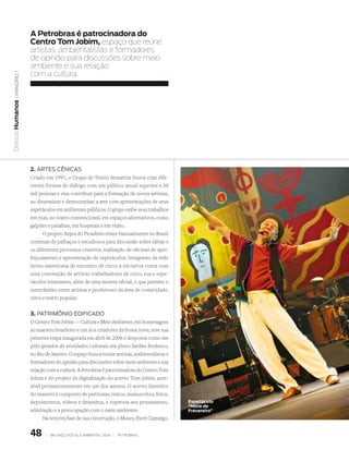 a Petrobras é patrocinadora do
                   Centro tom Jobim, espaço que reúne
                   artistas, ambientalistas e formadores
                   de opinião para discussões sobre meio
                   ambiente e sua relação
                   com a cultura.
   | princípio 1
Direitos Humanos




                   2. arTEs CêniCas
                   Criado em 1991, o Grupo de Teatro Armatrux busca criar dife-
                   rentes formas de diálogo com um público anual superior a 30
                   mil pessoas e visa contribuir para a formação de novos artistas,
                   ao disseminar e democratizar a arte com apresentações de seus
                   espetáculos em ambientes públicos. O grupo exibe seus trabalhos
                   em ruas, no teatro convencional, em espaços alternativos, como
                   galpões e palafitas, em hospitais e em vídeo.
                         O projeto Anjos do Picadeiro reúne bianualmente no Brasil
                   centenas de palhaços e estudiosos para discussão sobre idéias e
                   os diferentes processos criativos, realização de oficinas de aper-
                   feiçoamento e apresentação de espetáculos. Integrante da rede
                   latino-americana de encontro de circo, a iniciativa conta com
                   uma convenção de artistas trabalhadores de circo, rua e espe-
                   táculos itinerantes, além de uma mostra oficial, o que permite o
                   intercâmbio entre artistas e produtores da área de comicidade,
                   circo e teatro popular.


                   3. PaTrimônio EdifiCado
                   O Centro Tom Jobim — Cultura e Meio Ambiente, em homenagem
                   ao maestro brasileiro e um dos criadores da bossa nova, teve sua
                   primeira etapa inaugurada em abril de 2006 e desponta como um
                   pólo gerador de atividades culturais em pleno Jardim Botânico,
                   no Rio de Janeiro. O espaço busca reunir artistas, ambientalistas e
                   formadores de opinião para discussões sobre meio ambiente e sua
                   relação com a cultura. A Petrobras é patrocinadora do Centro Tom
                   Jobim e do projeto de digitalização do acervo Tom Jobim, aces-
                   sível permanentemente em um dos anexos. O acervo histórico
                   do maestro é composto de partituras, textos, manuscritos, fotos,
                   depoimentos, vídeos e desenhos, e expressa seu pensamento,            espetáculo
                                                                                         “Nove de
                   admiração e a preocupação com o meio ambiente.                        frevereiro”
                         Na terceira fase de sua construção, o Museu Iberê Camargo,


                   48     |   Balanço social e amBiental 2006 |   petroBras
 
