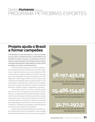 Direitos Humanos |                               princípio 1


PROgRAmA PEtROBRAs EsPORtEs




Projeto ajuda o Brasil
a formar campeões
a petrObras é, histOricamente, uma das empre-
sas que mais cOntribuem para O crescimentO dO
espOrte nO brasil. em 2006, a cOmpanhia investiu
cerca de r$ 58 milhões em diversas mOdalidades,
divididas em espOrtes de rendimentO (surfe, tênis,
handebOl e OutrOs) e espOrte mOtOr.
       No fomento à prática de esportes como elemento fundamen-
tal na formação das pessoas, a Petrobras iniciou em 2006 o patro-
cínio aos Jogos Pan-Americanos, que serão realizados em 2007,
no Rio de Janeiro. O projeto, nomeado Pan Rio 2007, é executado
pelo Comitê Organizador dos Jogos Pan-Americanos Rio 2007,
dirigido pelo Comitê Olímpico Brasileiro (COB). Os jogos, versão
                                                                          58.197.452,29
                                                                                              de ReaIs
continental das Olimpíadas, tiveram sua primeira edição em 1951
                                                                         fOI O tOtal de INvestImeNtOs
e são realizados a cada quatro anos. Contam, hoje, com a participa-
ção de todos os 42 países das Américas e estimulam a disciplina, a
                                                                                  esPORtIvOs em 2006
dedicação, o trabalho em equipe, a solidariedade e o jogo limpo.
       Com atuação no Brasil e no exterior, o Petrobras Esporte
Motor envolve diversas categorias do automobilismo, de Kart a
Fórmula 1. Os vários patrocínios envolvidos funcionam como labo-
                                                                        25.486.154,98
                                                                       de ReaIs fOI O valOR INvestIdO
ratórios de testes dos produtos Petrobras ao testá-los em condições
mais extremas, como o calor de desertos africanos e veículos com
                                                                          NO esPORte de ReNdImeNtO
velocidades superiores a 300 km/h. Os resultados são utilizados


                                                                              32.711.297,31
pela Companhia para o desenvolvimento de novos produtos, entre
combustíveis e lubrificantes que possibilitem melhor desempenho
dos veículos e menor impacto ao meio ambiente.
       Através do patrocínio à Equipe WilliamsF1, a Petrobras rece-    de ReaIs fOI O valOR INvestIdO
beu o desafio de desenvolver um combustível com alta tecnologia,                  NO esPORte mOtOR
para melhor desempenho do motor nos treinos e provas. A parceria


                                                                      www.petrobras.com.br | Balanço social e amBiental 2006 |   51
 