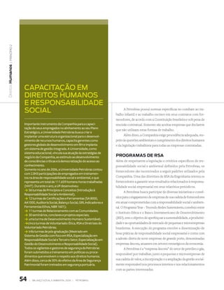 | princípio 2
Direitos Humanos




                    capacitação em
                    Direitos humanos
                    e responsabiliDaDe
                    social                                                               A Petrobras possui normas específicas no combate ao tra-
                                                                                   balho infantil e ao trabalho escravo em seus contratos com for-
                                                                                   necedores, de acordo com a Constituição brasileira e sob pena de
                    Importante instrumento da Companhia para a capaci-             rescisão contratual. Somente são aceitas empresas que declarem
                    tação de seus empregados no alinhamento ao seu Plano
                                                                                   que não utilizam estas formas de trabalho.
                    Estratégico, a Universidade Petrobras busca criar e
                    implantar uma estrutura organizacional para o desenvol-              Além disso, a Companhia exige procedência adequada, res-
                    vimento de recursos humanos, capacita gerentes como            peito às questões ambientais e cumprimento dos direitos humanos
                    gestores globais de desenvolvimento em RH e implanta           e da legislação trabalhista para todas as empresas contratadas.
                    um sistema de gestão integrada. A Universidade, como
                    sistema educacional, vincula sua atuação às estratégias de
                    negócio da Companhia, ao estímulo ao desenvolvimento           PROgRamas de Rsa
                    de consciências críticas e à democratização do acesso ao       Além de respeitarem a legislação e critérios específicos de res-
                    conhecimento.                                                  ponsabilidade social e ambiental definidos pela Petrobras, os
                    Somente no ano de 2006, a Universidade Petrobras contou
                                                                                   fornecedores são incentivados a seguir padrões utilizados pela
                    com 2.843 participações de empregados em treinamen-
                    tos na área de responsabilidade social e ambiental, o que      Companhia. Uma das diretrizes de RSA da Engenharia orienta os
                    representa um total de 111.659 homens-horas trabalhadas        fornecedores a garantir seus resultados relacionados à responsa-
                    (HHT). Durante o ano, a UP desenvolveu:                        bilidade social empresarial em seus relatórios periódicos.
                    k 56 turmas de Princípios e Conceitos (Introdução à                   A Petrobras busca participar de diversas iniciativas e convê-
                    Responsabilidade Social e Ambiental);
                                                                                   nios para o engajamento de empresas de sua cadeia de fornecedores
                    k 12 turmas de Certificações e Ferramentas (SA 8000,
                    AA1000, Auditoria Social, Balanço Social, GRI, Indicadores e   em atuar comprometidas com a responsabilidade social e ambien-
                    Ferramentas Ethos, NBR 1601);                                  tal. O Programa Tear – Tecendo Redes Sustentáveis, convênio entre
                    k 11 turmas de Relacionamento com as Comunidades;              o Instituto Ethos e o Banco Interamericano de Desenvolvimento
                    k 30 seminários, conclaves e projetos especiais;               (BID), tem o objetivo de aperfeiçoar a sustentabilidade, a produtivi-
                    k uma turma de Desenvolvimento Humano Sustentável;
                    kcinco turmas de Voluntariado: Ética, RSA e Diretrizes do      dade e as oportunidades de mercado de pequenas e microempresas
                    Voluntariado Petrobras;                                        brasileiras. A execução do programa envolve a disseminação de
                    k três turmas de pós-graduação (Mestrado em                    boas práticas de responsabilidade social empresarial e conta com
                    Sistema de Gestão com foco em RSA, Especialização em
                    Responsabilidade Social e Terceiro Setor, Especialização em    a adesão direta de nove empresas de grande porte, denominadas
                    Gestão do Desenvolvimento e Responsabilidade Social).          empresas-âncora, atuantes em setores estratégicos da economia.
                    Todos os vigilantes e gestores de segurança da Petrobras              A Petrobras é a “empresa-âncora” do setor de petróleo e gás,
                    foram submetidos a treinamento em políticas ou proce-
                                                                                   responsável por trabalhar, junto a pequenas e microempresas de
                    dimentos que envolvem o respeito aos direitos humanos.
                    Além disso, cerca de 30% do efetivo da Área de Segurança       sua cadeia de valor, a incorporação e a ampliação da gestão social-
                    Patrimonial foram treinados em segurança portuária.            mente responsável nos processos internos e nos relacionamentos
                                                                                   com as partes interessadas.


                   54   |   Balanço social e amBiental 2006 |   petroBras
 