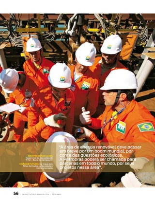 “a área de energia renovável deve passar
                                                    em breve por um boom mundial, por
              JeaN fRaNCIsCO alves                  conta das questões ecológicas.
                                                   a petrobras poderá ser chamada para
             supervisor de operações da
             p-52 – bacia de campos, rj

     vIsÃO de fUtURO: ver meus dois                 parcerias em todo o mundo, por seus
                                                    projetos nessa área”.
        filhos formados na faculdade é
                     minha prioridade.




56   |   Balanço social e amBiental 2006 |   petroBras
 