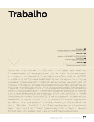 Trabalho


                                                                                              princípio 3    68
                                                         as empresas devem apoiar a liberdade de associação e o
                                                          reconhecimento efetivo do direito à negociação coletiva
                                                                                              princípio 4    72
                                                                          as empresas devem apoiar a eliminação
                                                           de todas as formas de trabalho forçado ou compulsório
                                                                                              princípio 5    74
                                                                        as empresas devem apoiar a erradicação
                                                                                     efetiva do trabalho infantil
                                                                                               princípio 6 77
                                                                     as empresas devem eliminar a discriminação
                                                                            em relação ao empregado e ao cargo




Satisfação e comprometimento do público interno com a Companhia são referências
fundamentais para qualquer organização, em particular para as que estão permanen-
temente em processo de expansão de atividades, como a Petrobras. No ano de 2006,
os resultados da sua Pesquisa de Ambiência Organizacional sugerem que a empresa
avança em metas desafiadoras, considerando as expectativas e valorizando cada vez
mais seus empregados. A consulta, respondida de forma voluntária e confidencial por
mais de 36 mil empregados, envolve um universo que corresponde a 80% do público
interno. As respostas apontaram um aumento de dois pontos percentuais no Índice de
Satisfação dos Empregados (ISE) e a ampliação em um ponto percentual no Nível de
Comprometimento com a Empresa (NCE). Os índices se igualaram aos verificados no
ano de 2004, os mais altos da história da pesquisa anual. O crescimento significativo
em todos os indicadores é a expressão da existência de uma ação integrada de valoriza-
ção do público interno. A avaliação dos benefícios concedidos, por exemplo, aumentou
quatro pontos percentuais. Os fatores Comunicação, Espírito de Equipe e Liderança
também foram bem avaliados, com o acréscimo de três pontos percentuais.


                                              www.petrobras.com.br | Balanço social e amBiental 2006 |     57
 