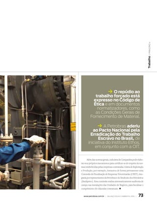 | princípio 4
                                                                       Trabalho
                             k O repúdio ao
           trabalho forçado está
          expresso no Código de
          Ética e em documentos
            normatizadores, como
           as Condições Gerais de
         fornecimento de material.

                 k A Petrobras aderiu
          ao Pacto nacional pela
         erradicação do Trabalho
             escravo no Brasil, de
       iniciativa do Instituto Ethos,
           em conjunto com a oIt.


      Além das normas gerais, cada área da Companhia pode elabo-
rar seus próprios mecanismos para certificar-se do respeito às nor-
mas estabelecidas pelas empresas contratadas. A área de Exploração
e Produção, por exemplo, instaurou de forma permanente uma
Comissão de Fiscalização de Empresas Terceirizadas (CFET), inte-
grada por representantes da Petrobras e do Sindicato dos Petroleiros
(Sindipetro). Esta comissão realiza sistematicamente auditoria de
campo nas instalações das Unidades de Negócio, para fiscalizar o
cumprimento de cláusulas contratuais. +


  www.petrobras.com.br | Balanço social e amBiental 2006 |    73
 