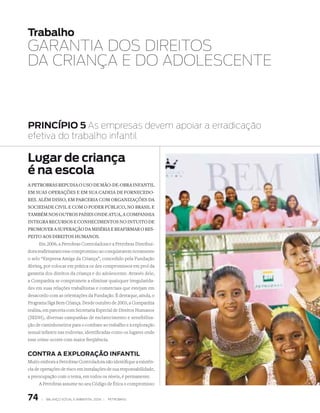 Trabalho
gArANTIA dOS dIrEITOS
dA CrIANçA E dO AdOLESCENTE



PRInCÍPIO 5 As empresas devem apoiar a erradicação
efetiva do trabalho infantil

Lugar de criança
é na escola
A PetrobrAs rePuDiA o uso De Mão-De-obrA infAntil
eM suAs oPerAções e eM suA cADeiA De forneceDo-
res. AléM Disso, eM PArceriA coM orgAnizAções DA
socieDADe civil e coM o PoDer Público, no brAsil e
tAMbéM nos outros PAíses onDe AtuA, A coMPAnhiA
integrA recursos e conheciMentos no intuito De
ProMover A suPerAção DA MisériA e reAfirMAr o res-
Peito Aos Direitos huMAnos.
      Em 2006, a Petrobras Controladora e a Petrobras Distribui-
dora reafirmaram esse compromisso ao conquistarem novamente
o selo “Empresa Amiga da Criança”, concedido pela Fundação
Abrinq, por colocar em prática os dez compromissos em prol da
garantia dos direitos da criança e do adolescente. Através dele,
a Companhia se compromete a eliminar quaisquer irregularida-
des em suas relações trabalhistas e comerciais que estejam em
desacordo com as orientações da Fundação. É destaque, ainda, o
Programa Siga Bem Criança. Desde outubro de 2003, a Companhia
realiza, em parceria com Secretaria Especial de Direitos Humanos
(SEDH), diversas campanhas de esclarecimento e sensibiliza-
ção de caminhoneiros para o combate ao trabalho e à exploração
sexual infantis nas rodovias, identificadas como os lugares onde
esse crime ocorre com maior freqüência.


COnTRA A eXPLORAÇÃO InFAnTIL
Muito embora a Petrobras Controladora não identifique a existên-
cia de operações de risco em instalações de sua responsabilidade,
a preocupação com o tema, em todos os níveis, é permanente.
      A Petrobras assume no seu Código de Ética o compromisso


74     |   Balanço social e amBiental 2006 |   petroBras
 