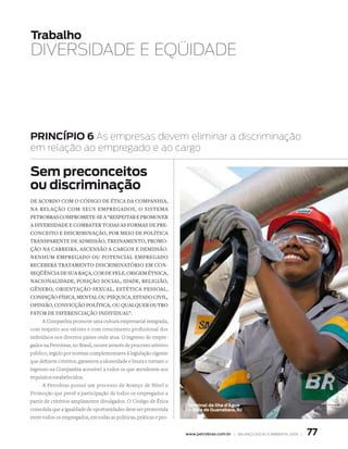 Trabalho
dIvErSIdAdE E EqüIdAdE




PRInCÍPIO 6 As empresas devem eliminar a discriminação
em relação ao empregado e ao cargo

Sem preconceitos
ou discriminação
De AcorDo coM o cóDigo De éticA DA coMPAnhiA,
nA relAção coM seus eMPregADos, o sisteMA
PetrobrAs coMProMete-se A “resPeitAr e ProMover
A DiversiDADe e coMbAter toDAs As forMAs De Pre-
conceito e DiscriMinAção, Por Meio De PolíticA
trAnsPArente De ADMissão, treinAMento, ProMo-
ção nA cArreirA, Ascensão A cArgos e DeMissão.
nenhuM eMPregADo ou PotenciAl eMPregADo
receberá trAtAMento DiscriMinAtório eM con-
seqüênciA De suA rAçA, cor De Pele, origeM étnicA,
nAcionAliDADe, Posição sociAl, iDADe, religião,
gênero, orientAção sexuAl, estéticA PessoAl,
conDição físicA, MentAl ou PsíquicA, estADo civil,
oPinião, convicção PolíticA, ou quAlquer outro
fAtor De DiferenciAção inDiviDuAl”.
      A Companhia promove uma cultura empresarial integrada,
com respeito aos valores e com crescimento profissional dos
indivíduos nos diversos países onde atua. O ingresso de empre-
gados na Petrobras, no Brasil, ocorre através de processo seletivo
público, regido por normas complementares à legislação vigente
que definem critérios, garantem a idoneidade e lisura e tornam o
ingresso na Companhia acessível a todos os que atenderem aos
requisitos estabelecidos.
      A Petrobras possui um processo de Avanço de Nível e
Promoção que prevê a participação de todos os empregados a
partir de critérios amplamente divulgados. O Código de Ética
                                                                     Terminal da Ilha d’Água
consolida que a igualdade de oportunidades deve ser promovida        — Baía de Guanabara, RJ
entre todos os empregados, em todas as políticas, práticas e pro-


                                                                     www.petrobras.com.br | Balanço social e amBiental 2006 |   77
 