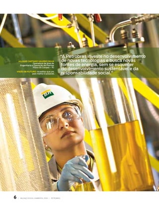 “A Petrobras investe no desenvolvimento
     JuliAne CAetAno vAlerio silvA                    de novas tecnologias e busca novas
                   Operadora da área de
       Engenharia e Operação de Plantas              fontes de energia, sem se esquecer
                   Piloto do Cenpes – RJ
                                                      do desenvolvimento sustentável e da
    visão de futuro: Acreditar que um
                 país melhor é possível.              responsabilidade social.”




    |   BAlAnço soCIAl e AMBIentAl 2006 |   PetroBrAs
 