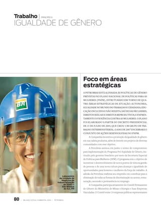 Trabalho |                   princípio 6


IguALdAdE dE gêNErO




                                                                   Foco em áreas
                                                                   estratégicas
                                                                   A PetrobrAs está AlinhADA às PolíticAs De gênero
                                                                   PrevistAs no PlAno nAcionAl De PolíticAs PArA As
                                                                   Mulheres (PnPM), estruturADo eM torno De quA-
                                                                   tro áreAs estrAtégicAs De AtuAção: AutonoMiA,
                                                                   iguAlDADe no MunDo Do trAbAlho e ciDADAniA; eDu-
                                                                   cAção inclusivA e não sexistA; sAúDe DAs Mulheres,
                                                                   Direitos sexuAis e Direitos reProDutivos; e enfren-
                                                                   tAMento à violênciA contrA As Mulheres. o PlAno
                                                                   foi elAborADo A PArtir Do Decreto PresiDenciAl
                                                                   De 15 De julho De 2004, que criou uM gruPo De trA-
                                                                   bAlho interMinisteriAl. o Ano De 2007 encerrArá o
                                                                   conjunto De Ações DesenvolviDAs no PnPM.
                                                                         A Companhia incentiva a promoção da igualdade de gênero
                                                                   em sua cadeia produtiva, além de investir em projetos de diversas
                                                                   comunidades com esse objetivo.
                                                                         A Petrobras assinou em junho o termo de compromisso
                                                                   para implementação do Programa Pró-Eqüidade de Gênero, ins-
                                                                   tituído pelo governo brasileiro por meio da Secretaria Especial
                                                                   de Políticas para Mulheres (SPM). O programa tem o objetivo de
                                                                   incentivar o desenvolvimento de novos pontos de vista na gestão
                                                                   de pessoas e de uma nova cultura para alcançar a igualdade de
                                                                   oportunidades para homens e mulheres da força de trabalho. A
                                                                   adesão da Petrobras reafirma seu empenho em contribuir para a
                                                    Laboratório
                                                  da Unidade de    eliminação de todas as formas de discriminação no acesso, remu-
                                                    negócios da    neração, ascensão e permanência no emprego.
                                                Industrialização
                                                      do Xisto —         A Companhia participa ativamente do Comitê Permanente
                                                    São Mateus
                                                      do Sul, PR   de Gênero do Ministério de Minas e Energia e Suas Empresas
                                                                   Vinculadas. O Comitê reúne 14 empresas públicas representantes


80   |   Balanço social e amBiental 2006 |   petroBras
 