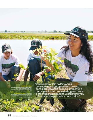 “com o patrocínio da petrobras,
                       MIRIAn M. IkedA
     bióloga, educadora do programa de               conseguimos o compromisso político
             educação ambiental do ipê
     (instituto de pesquisas ecológicas)             com a preservação do meio ambiente, a
         — pontal do paranapanema, sp
                                                     participação da comunidade, gerar renda
       VISÃO de FUTURO: continuar
  no projeto, trabalhando para mudar                 e até mudar a paisagem. o projeto tornou
 a vida de outras pessoas, ajudando a
                 construir seus sonhos.              o pontal um lugar melhor para todos.”




84    |   Balanço social e amBiental 2006 |   petroBras
 