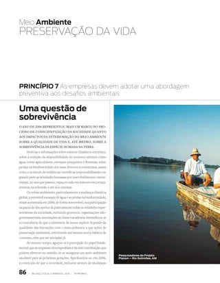 Meio Ambiente
PREsERvAçãO DA vIDA




PRINCÍPIO 7 As empresas devem adotar uma abordagem
preventiva aos desafios ambientais

Uma questão de
sobrevivência
O anO de 2006 representOu mais um marcO nO prO­
cessO de cOnscientizaçãO da sOciedade quantO
aOs impactOs da deteriOraçãO dO meiO ambiente
sObre a qualidade de vida e, até mesmO, sObre a
sObrevivência da espécie humana na terra.
      Notícias e informações sobre eventos climáticos extremos,
sobre a redução da disponibilidade de recursos naturais como
água, terras agricultáveis, estoques pesqueiros e florestas, sobre
perdas na biodiversidade dos mais diversos ecossistemas, assim
como o acúmulo de evidências científicas responsabilizando em
grande parte as atividades humanas por esses fenômenos, encon-
traram, no ano que passou, espaços cada vez maiores em jornais,
revistas, na televisão e até nos cinemas.
      Os temas ambientais, particularmente a mudança climática
global, a previsível escassez de água e as perdas na biodiversidade,
viram aumentada em 2006, de forma irreversível, sua participação
na pauta de discussões de praticamente todas as entidades repre-
sentativas da sociedade, incluindo governos, organizações não-
governamentais, associações de classe e academia. Intensificou-se
a consciência de que a existência de nossa espécie depende da
qualidade das interações com o meio ambiente e que ações de
preservação ambiental, envolvendo até mesmo novos hábitos de
consumo, têm que ser adotadas já.
     Ao mesmo tempo, aguçou-se a percepção do papel funda-
mental que as empresas desempenham e da real contribuição que
podem oferecer no sentido de se assegurar um meio ambiente
                                                                       Pesquisadores do Projeto
saudável para as próximas gerações. Aprofundou-se, em 2006,            Piatam –
                                                                       dig13301 Rio Solimões, AM
a convicção de que a sociedade, inclusive através de mudanças


86     |   Balanço social e amBiental 2006 |   petroBras
 