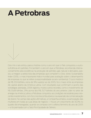 A Petrobras




Dois mil e seis entrou para a história como o ano em que o País conquistou a auto-
suficiência em petróleo. Foi também o ano em que a Petrobras, reconhecida interna-
cionalmente pela excelência na produção de petróleo, gás natural e derivados, pas-
sou a integrar a seleta lista das empresas que compõem o Dow Jones Sustainability
Index (DJSI), o mais importante índice mundial para avaliação sobre o desempenho
de empresas no que se refere à responsabilidade social e ambiental. O lucro histórico
de R$ 25,9 bilhões, cerca de 9% superior ao de 2005, foi o maior entre as empresas
de capital aberto da América Latina. Com resultados que confirmam o acerto das
estratégias adotadas, 2006 registrou muitos outros recordes, como o investimento de
R$ 33,69 bilhões, 31% acima dos R$ 25,71 bilhões do ano anterior. Líder no setor de
energia na América Latina, a Petrobras conquistou as condições necessárias para cres-
centes investimentos, com foco nos biocombustíveis e na expansão da comercialização
de etanol. No campo das ações afirmativas, a Companhia ampliou a participação das
mulheres em todas as suas áreas de negócio — houve um crescimento de 30,3% no
quadro de empregadas, quando se compara com o efetivo feminino do ano de 2005
— e foi premiada com o Selo Pró-Eqüidade de Gênero.


                                               www.petrobras.com.br | BAlAnço soCIAl e AMBIentAl 2006 |   
 