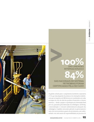 | princípio 7
                                                                   Meio Ambiente
                    100%     das Unidades
                          internacionais e


                     84%
        das nacionais do sistema
                petrobras foram
       certificadas pela iso 14001


de gestão voltado para o cumprimento da diretriz corporativa
n° 14, que trata da gestão de produtos. As orientações estabele-
cem que os requisitos de SMS devem ser considerados em todas
as etapas do ciclo de vida dos produtos fornecidos a clientes
externos — desde o projeto e a produção até a destinação final
pós-uso, passando pela elaboração da embalagem, marketing,
comercialização e o descarte ambientalmente adequado das
embalagens. O padrão está sendo aplicado no gerenciamento
tanto dos novos produtos quanto dos já existentes, em confor-
midade com uma matriz de responsabilidade em processo de


  www.petrobras.com.br | Balanço social e amBiental 2006 |   93
 