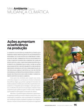 Meio Ambiente |                             princípio 7


MuDANçA ClIMátICA




Ações aumentam
ecoeficiência
na produção
O aumentO da eficiência energética é meta que
perpassa várias Orientações dO planO estratégicO
petrObras 2015 e das pOlíticas e diretrizes cOrpO­
rativas de sms. também sãO feitOs investimentOs
cOm O ObjetivO de reduzir a emissãO de gases de
efeitO estufa (gees), principais respOnsáveis pelO
aumentO da temperatura glObal. entre as ações
realizadas estãO O mOnitOramentO e melhOria de
prOcessOs internOs; estudO e implementaçãO de
tecnOlOgias limpas cOm vistas aO usO de fOntes
de energias alternativas e renOváveis; e a partici­
paçãO em fóruns de discussãO sObre O gerencia­
mentO efetivO dO riscO carbOnO.
       Como parte das atividades para cumprir essas metas,
a Petrobras dispõe de um Sistema de Gestão de Emissões
Atmosféricas (Sigea), que permite a geração de inventário dos
resíduos poluentes emitidos para a atmosfera. A partir desse moni-
toramento, a Companhia ajusta estratégias e ações para aumen-
tar a ecoeficiência de processos de produção, estabelece metas
corporativas para a gestão dos gases de efeito estufa e identifica
oportunidades de participação nos mercados de carbono.
       Além disso, os possíveis impactos financeiros, operacionais e
de segurança causados por eventos climáticos mais severos, como
tempestades e inundações, sobre as atividades da Companhia já
                                                                        Projeto Reflorestamento
são considerados durante a avaliação de qualquer novo empreen-          do Rio Mamanguape, PB
dimento e na fase de desenvolvimento de projetos de engenharia


                                                                       www.petrobras.com.br | Balanço social e amBiental 2006 |   95
 