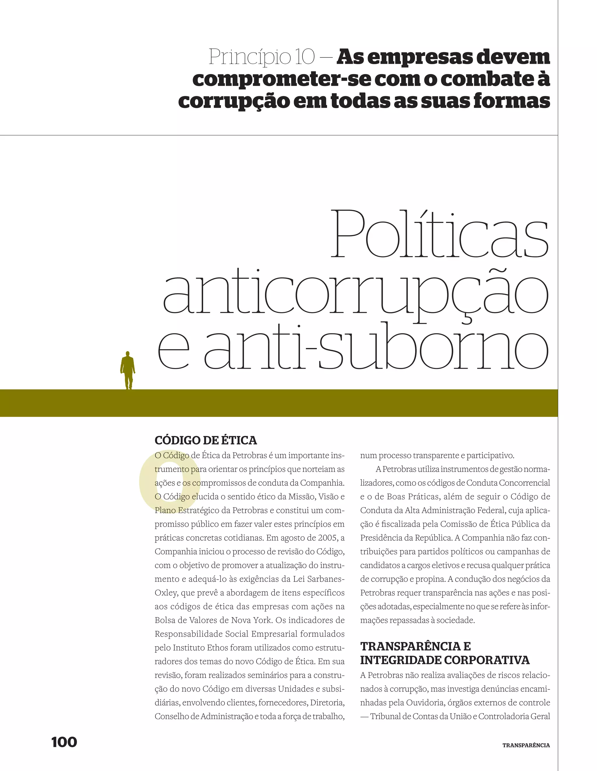 Princípio 10 — As empresas devem
             comprometer-se com o combate à
            corrupção em todas as suas formas




             Políticas
      anticorrupção
      e anti-suborno
      CÓDIGO DE ÉTICA
      O Código de Ética da Petrobras é um importante ins-
               d                                               num processo transparente e participativo.
      trumento para orientar os princípios que norteiam as
               pa                                                  A Petrobras utiliza instrumentos de gestão norma-
      ações e os compromissos de conduta da Companhia.
                 co                                            lizadores, como os códigos de Conduta Concorrencial
               elu
      O Código elucida o sentido ético da Missão, Visão e      e o de Boas Práticas, além de seguir o Código de
      Plano Estratégico da Petrobras e constitui um com-
            Estr                                               Conduta da Alta Administração Federal, cuja aplica-
      promisso público em fazer valer estes princípios em      ção é ﬁscalizada pela Comissão de Ética Pública da
      práticas concretas cotidianas. Em agosto de 2005, a      Presidência da República. A Companhia não faz con-
      Companhia iniciou o processo de revisão do Código,       tribuições para partidos políticos ou campanhas de
      com o objetivo de promover a atualização do instru-      candidatos a cargos eletivos e recusa qualquer prática
      mento e adequá-lo às exigências da Lei Sarbanes-         de corrupção e propina. A condução dos negócios da
      Oxley, que prevê a abordagem de itens específicos        Petrobras requer transparência nas ações e nas posi-
      aos códigos de ética das empresas com ações na           ções adotadas, especialmente no que se refere às infor-
      Bolsa de Valores de Nova York. Os indicadores de         mações repassadas à sociedade.
      Responsabilidade Social Empresarial formulados
      pelo Instituto Ethos foram utilizados como estrutu-      TRANSPARÊNCIA E
      radores dos temas do novo Código de Ética. Em sua        INTEGRIDADE CORPORATIVA
      revisão, foram realizados seminários para a constru-     A Petrobras não realiza avaliações de riscos relacio-
      ção do novo Código em diversas Unidades e subsi-         nados à corrupção, mas investiga denúncias encami-
      diárias, envolvendo clientes, fornecedores, Diretoria,   nhadas pela Ouvidoria, órgãos externos de controle
      Conselho de Administração e toda a força de trabalho,    — Tribunal de Contas da União e Controladoria Geral


100                                                                                                     TRANSPARÊNCIA
 