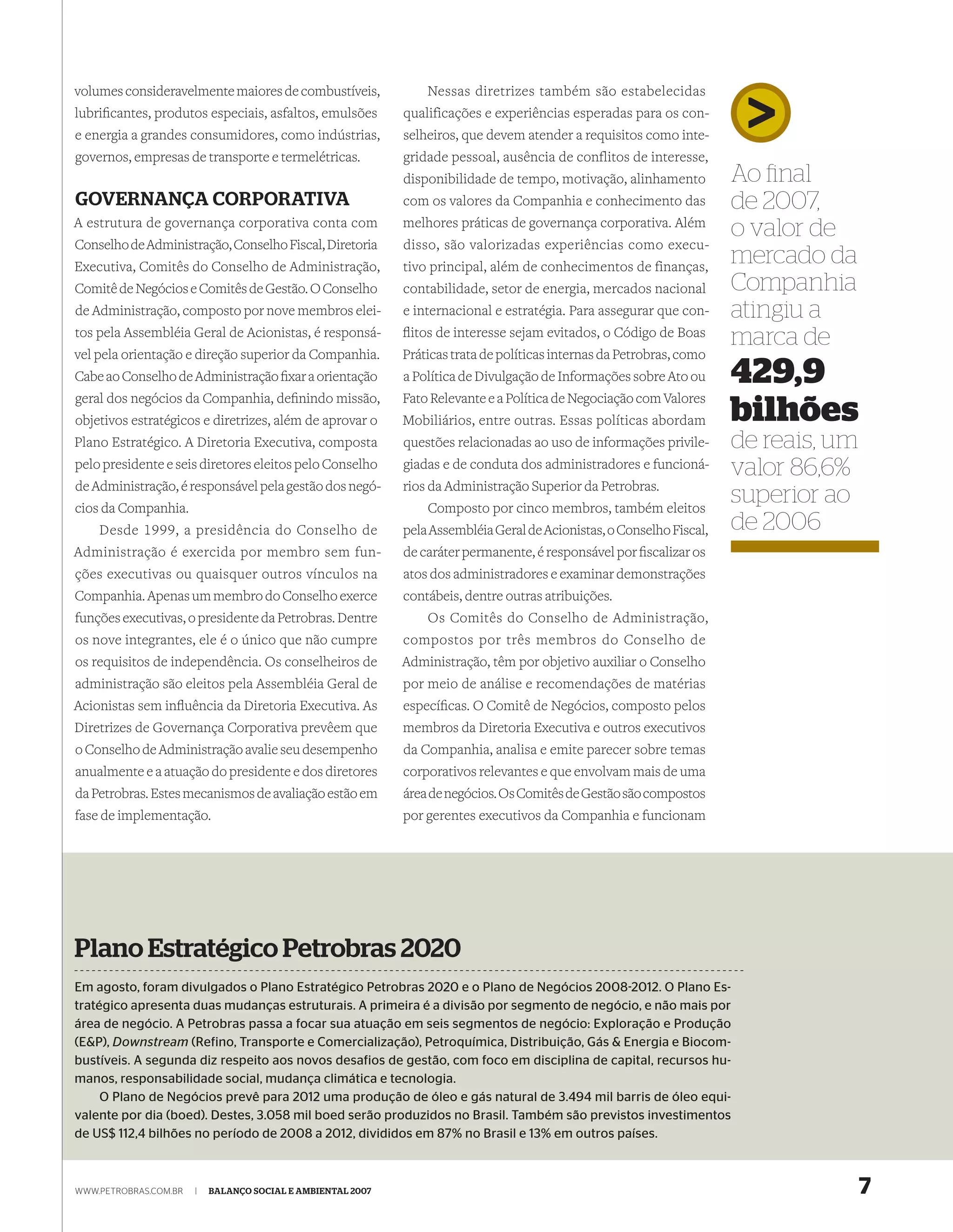 volumes consideravelmente maiores de combustíveis,               Nessas diretrizes também são estabelecidas
lubriﬁcantes, produtos especiais, asfaltos, emulsões         qualificações e experiências esperadas para os con-
e energia a grandes consumidores, como indústrias,           selheiros, que devem atender a requisitos como inte-
governos, empresas de transporte e termelétricas.            gridade pessoal, ausência de conflitos de interesse,
                                                             disponibilidade de tempo, motivação, alinhamento          Ao ﬁnal
GOVERNANÇA CORPORATIVA                                       com os valores da Companhia e conhecimento das            de 2007,
A estrutura de governança corporativa conta com              melhores práticas de governança corporativa. Além
                                                                                                                       o valor de
Conselho de Administração, Conselho Fiscal, Diretoria        disso, são valorizadas experiências como execu-
Executiva, Comitês do Conselho de Administração,             tivo principal, além de conhecimentos de finanças,
                                                                                                                       mercado da
Comitê de Negócios e Comitês de Gestão. O Conselho           contabilidade, setor de energia, mercados nacional        Companhia
de Administração, composto por nove membros elei-            e internacional e estratégia. Para assegurar que con-     atingiu a
tos pela Assembléia Geral de Acionistas, é responsá-         ﬂitos de interesse sejam evitados, o Código de Boas
                                                                                                                       marca de
vel pela orientação e direção superior da Companhia.         Práticas trata de políticas internas da Petrobras, como
Cabe ao Conselho de Administração ﬁxar a orientação          a Política de Divulgação de Informações sobre Ato ou      429,9
geral dos negócios da Companhia, deﬁnindo missão,            Fato Relevante e a Política de Negociação com Valores
objetivos estratégicos e diretrizes, além de aprovar o       Mobiliários, entre outras. Essas políticas abordam        bilhões
Plano Estratégico. A Diretoria Executiva, composta           questões relacionadas ao uso de informações privile-      de reais, um
pelo presidente e seis diretores eleitos pelo Conselho       giadas e de conduta dos administradores e funcioná-       valor 86,6%
de Administração, é responsável pela gestão dos negó-        rios da Administração Superior da Petrobras.
cios da Companhia.                                               Composto por cinco membros, também eleitos
                                                                                                                       superior ao
    Desde 1999, a presidência do Conselho de                 pela Assembléia Geral de Acionistas, o Conselho Fiscal,   de 2006
Administração é exercida por membro sem fun-                 de caráter permanente, é responsável por ﬁscalizar os
ções executivas ou quaisquer outros vínculos na              atos dos administradores e examinar demonstrações
Companhia. Apenas um membro do Conselho exerce               contábeis, dentre outras atribuições.
funções executivas, o presidente da Petrobras. Dentre           Os Comitês do Conselho de Administração,
os nove integrantes, ele é o único que não cumpre            compostos por três membros do Conselho de
os requisitos de independência. Os conselheiros de           Administração, têm por objetivo auxiliar o Conselho
administração são eleitos pela Assembléia Geral de           por meio de análise e recomendações de matérias
Acionistas sem inﬂuência da Diretoria Executiva. As          especíﬁcas. O Comitê de Negócios, composto pelos
Diretrizes de Governança Corporativa prevêem que             membros da Diretoria Executiva e outros executivos
o Conselho de Administração avalie seu desempenho            da Companhia, analisa e emite parecer sobre temas
anualmente e a atuação do presidente e dos diretores         corporativos relevantes e que envolvam mais de uma
da Petrobras. Estes mecanismos de avaliação estão em         área de negócios. Os Comitês de Gestão são compostos
fase de implementação.                                       por gerentes executivos da Companhia e funcionam




Plano Estratégico Petrobras 2020
Em agosto, foram divulgados o Plano Estratégico Petrobras 2020 e o Plano de Negócios 2008-2012. O Plano Es-
tratégico apresenta duas mudanças estruturais. A primeira é a divisão por segmento de negócio, e não mais por
área de negócio. A Petrobras passa a focar sua atuação em seis segmentos de negócio: Exploração e Produção
(E&P), Downstream (Refino, Transporte e Comercialização), Petroquímica, Distribuição, Gás & Energia e Biocom-
bustíveis. A segunda diz respeito aos novos desafios de gestão, com foco em disciplina de capital, recursos hu-
manos, responsabilidade social, mudança climática e tecnologia.
     O Plano de Negócios prevê para 2012 uma produção de óleo e gás natural de 3.494 mil barris de óleo equi-
valente por dia (boed). Destes, 3.058 mil boed serão produzidos no Brasil. Também são previstos investimentos
de US$ 112,4 bilhões no período de 2008 a 2012, divididos em 87% no Brasil e 13% em outros países.



WWW.PETROBRAS.COM.BR   |   BALANÇO SOCIAL E AMBIENTAL 2007                                                                            7
 