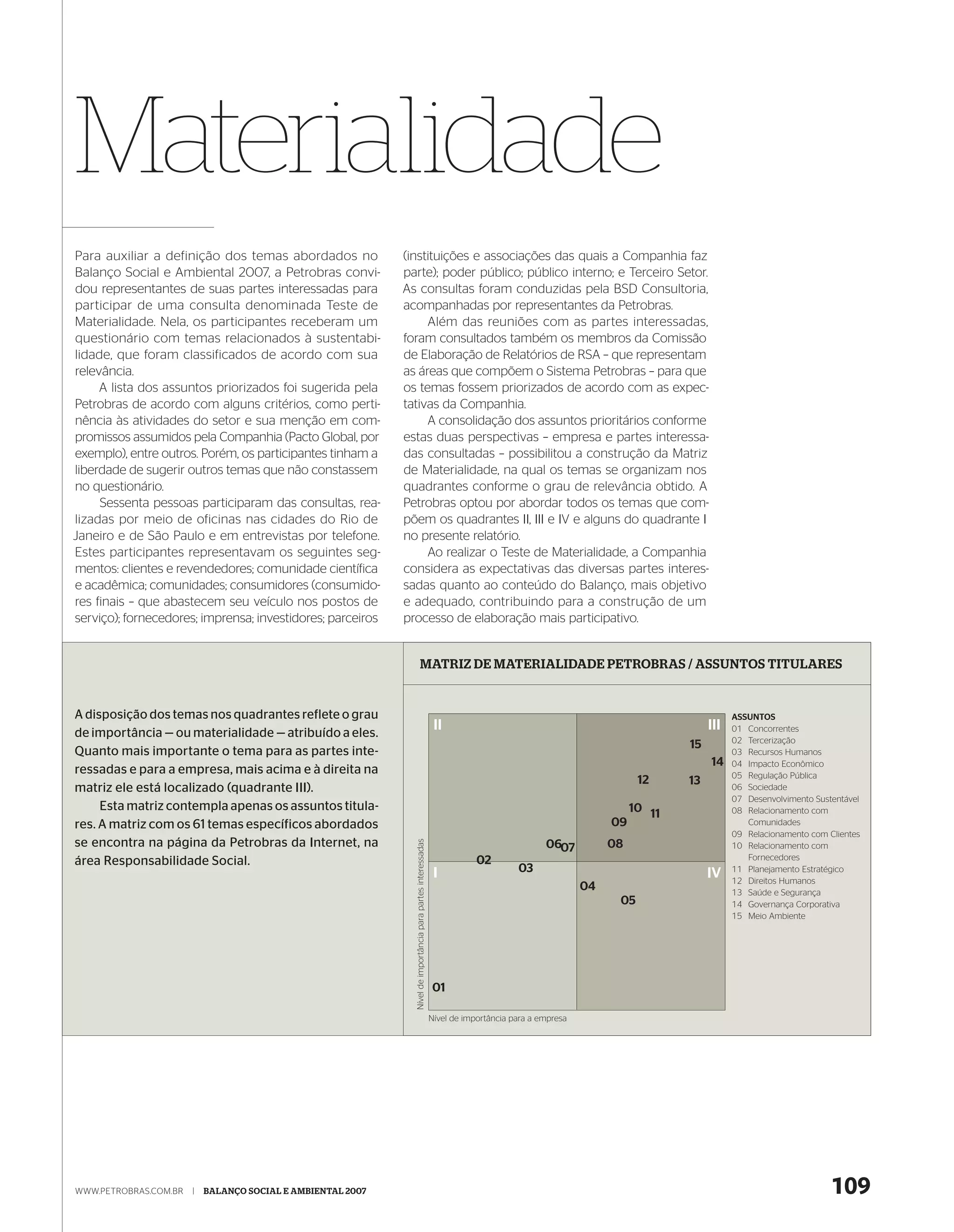 Materialidade
Para auxiliar a definição dos temas abordados no             (instituições e associações das quais a Companhia faz
Balanço Social e Ambiental 2007, a Petrobras convi-          parte); poder público; público interno; e Terceiro Setor.
dou representantes de suas partes interessadas para          As consultas foram conduzidas pela BSD Consultoria,
participar de uma consulta denominada Teste de               acompanhadas por representantes da Petrobras.
Materialidade. Nela, os participantes receberam um                Além das reuniões com as partes interessadas,
questionário com temas relacionados à sustentabi-            foram consultados também os membros da Comissão
lidade, que foram classificados de acordo com sua            de Elaboração de Relatórios de RSA – que representam
relevância.                                                  as áreas que compõem o Sistema Petrobras – para que
     A lista dos assuntos priorizados foi sugerida pela      os temas fossem priorizados de acordo com as expec-
Petrobras de acordo com alguns critérios, como perti-        tativas da Companhia.
nência às atividades do setor e sua menção em com-                A consolidação dos assuntos prioritários conforme
promissos assumidos pela Companhia (Pacto Global, por        estas duas perspectivas – empresa e partes interessa-
exemplo), entre outros. Porém, os participantes tinham a     das consultadas – possibilitou a construção da Matriz
liberdade de sugerir outros temas que não constassem         de Materialidade, na qual os temas se organizam nos
no questionário.                                             quadrantes conforme o grau de relevância obtido. A
     Sessenta pessoas participaram das consultas, rea-       Petrobras optou por abordar todos os temas que com-
lizadas por meio de oficinas nas cidades do Rio de           põem os quadrantes II, III e IV e alguns do quadrante I
Janeiro e de São Paulo e em entrevistas por telefone.        no presente relatório.
Estes participantes representavam os seguintes seg-               Ao realizar o Teste de Materialidade, a Companhia
mentos: clientes e revendedores; comunidade científica       considera as expectativas das diversas partes interes-
e acadêmica; comunidades; consumidores (consumido-           sadas quanto ao conteúdo do Balanço, mais objetivo
res finais – que abastecem seu veículo nos postos de         e adequado, contribuindo para a construção de um
serviço); fornecedores; imprensa; investidores; parceiros    processo de elaboração mais participativo.


                                                                              MATRIZ DE MATERIALIDADE PETROBRAS / ASSUNTOS TITULARES


A disposição dos temas nos quadrantes reflete o grau                                                                                                                              ASSUNTOS
                                                                                                                II                                                          III
de importância — ou materialidade — atribuído a eles.                                                                                                                             01 Concorrentes
                                                                                                                                                                                  02 Tercerização
                                                                                                                                                                       15
Quanto mais importante o tema para as partes inte-                                                                                                                                03 Recursos Humanos
                                                                                                                                                                            14    04 Impacto Econômico
ressadas e para a empresa, mais acima e à direita na                                                                                                                              05 Regulação Pública
                                                                                                                                                                12     13
matriz ele está localizado (quadrante III).                                                                                                                                       06 Sociedade
                                                                                                                                                                                  07 Desenvolvimento Sustentável
     Esta matriz contempla apenas os assuntos titula-                                                                                                          10 11              08 Relacionamento com
res. A matriz com os 61 temas específicos abordados                                                                                                       09                         Comunidades
                                                                                                                                                                                  09 Relacionamento com Clientes
se encontra na página da Petrobras da Internet, na
                                                               Nível de importância para partes interessadas




                                                                                                                                            0607          08                      10 Relacionamento com
área Responsabilidade Social.                                                                                              02                                                        Fornecedores
                                                                                                                I                    03                                     IV    11 Planejamento Estratégico
                                                                                                                                                                                  12 Direitos Humanos
                                                                                                                                                     04                           13 Saúde e Segurança
                                                                                                                                                           05                     14 Governança Corporativa
                                                                                                                                                                                  15 Meio Ambiente




                                                                                                               01

                                                                                                               Nível de importância para a empresa




WWW.PETROBRAS.COM.BR   |   BALANÇO SOCIAL E AMBIENTAL 2007                                                                                                                                               109
 