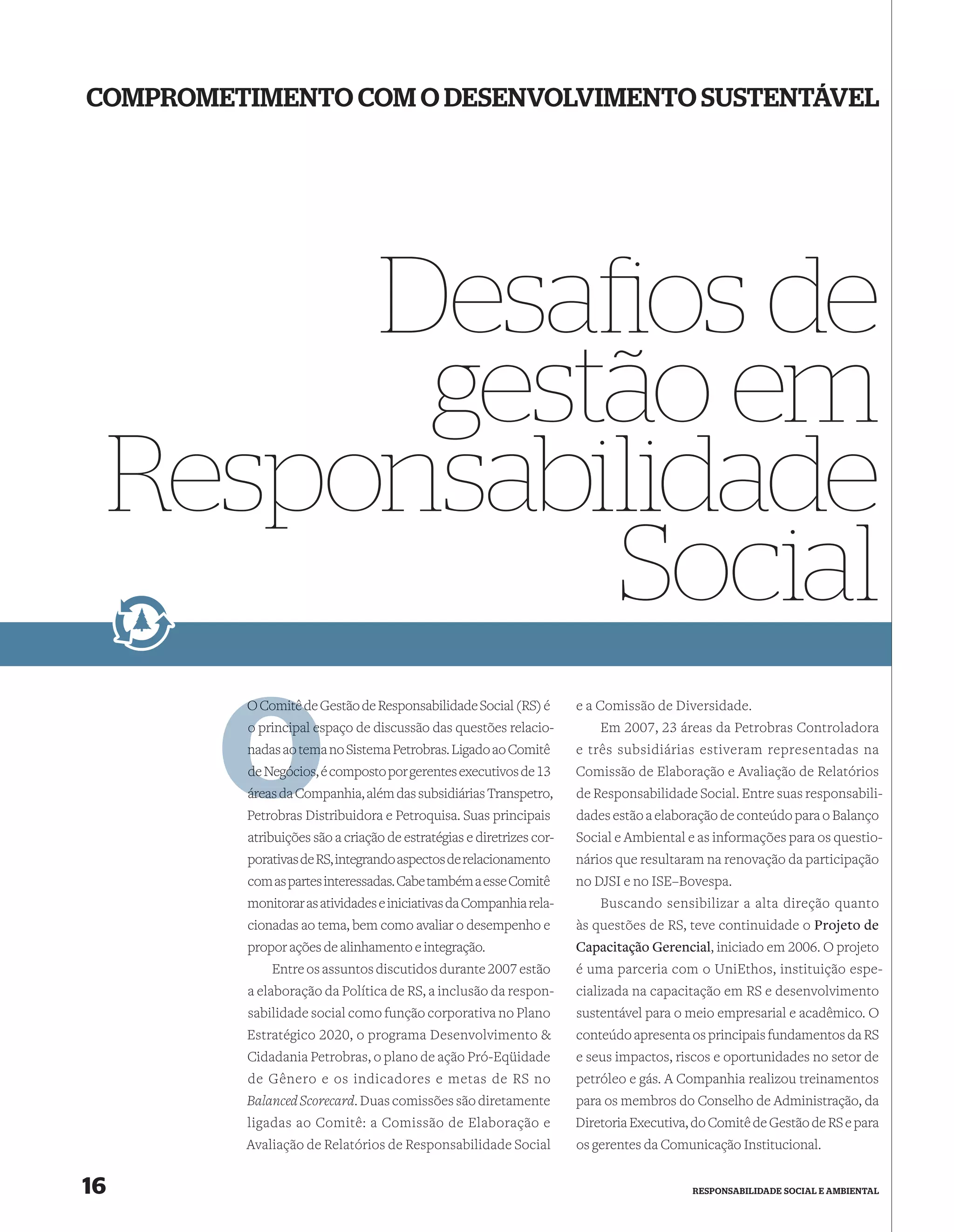 COMPROMETIMENTO COM O DESENVOLVIMENTO SUSTENTÁVEL




          Desaﬁos de
           gestão em
     Responsabilidade
               Social
         O Comitê de Gestão de Responsabilidade Social (RS) é
                  d                                                   e a Comissão de Diversidade.
         o principal espaço de discussão das questões relacio-
                     e                                                    Em 2007, 23 áreas da Petrobras Controladora
         nadas ao tema no Sistema Petrobras. Ligado ao Comitê
                  tem                                                 e três subsidiárias estiveram representadas na
         de Negócios, é composto por gerentes executivos de 13        Comissão de Elaboração e Avaliação de Relatórios
         áreas da C
                  Companhia, além das subsidiárias Transpetro,        de Responsabilidade Social. Entre suas responsabili-
         Petrobras Distribuidora e Petroquisa. Suas principais        dades estão a elaboração de conteúdo para o Balanço
         atribuições são a criação de estratégias e diretrizes cor-   Social e Ambiental e as informações para os questio-
         porativas de RS, integrando aspectos de relacionamento       nários que resultaram na renovação da participação
         com as partes interessadas. Cabe também a esse Comitê        no DJSI e no ISE–Bovespa.
         monitorar as atividades e iniciativas da Companhia rela-         Buscando sensibilizar a alta direção quanto
         cionadas ao tema, bem como avaliar o desempenho e            às questões de RS, teve continuidade o Projeto de
         propor ações de alinhamento e integração.                    Capacitação Gerencial, iniciado em 2006. O projeto
              Entre os assuntos discutidos durante 2007 estão         é uma parceria com o UniEthos, instituição espe-
         a elaboração da Política de RS, a inclusão da respon-        cializada na capacitação em RS e desenvolvimento
         sabilidade social como função corporativa no Plano           sustentável para o meio empresarial e acadêmico. O
         Estratégico 2020, o programa Desenvolvimento &               conteúdo apresenta os principais fundamentos da RS
         Cidadania Petrobras, o plano de ação Pró-Eqüidade            e seus impactos, riscos e oportunidades no setor de
         de Gênero e os indicadores e metas de RS no                  petróleo e gás. A Companhia realizou treinamentos
         Balanced Scorecard. Duas comissões são diretamente           para os membros do Conselho de Administração, da
         ligadas ao Comitê: a Comissão de Elaboração e                Diretoria Executiva, do Comitê de Gestão de RS e para
         Avaliação de Relatórios de Responsabilidade Social           os gerentes da Comunicação Institucional.


16                                                                                        RESPONSABILIDADE SOCIAL E AMBIENTAL
 