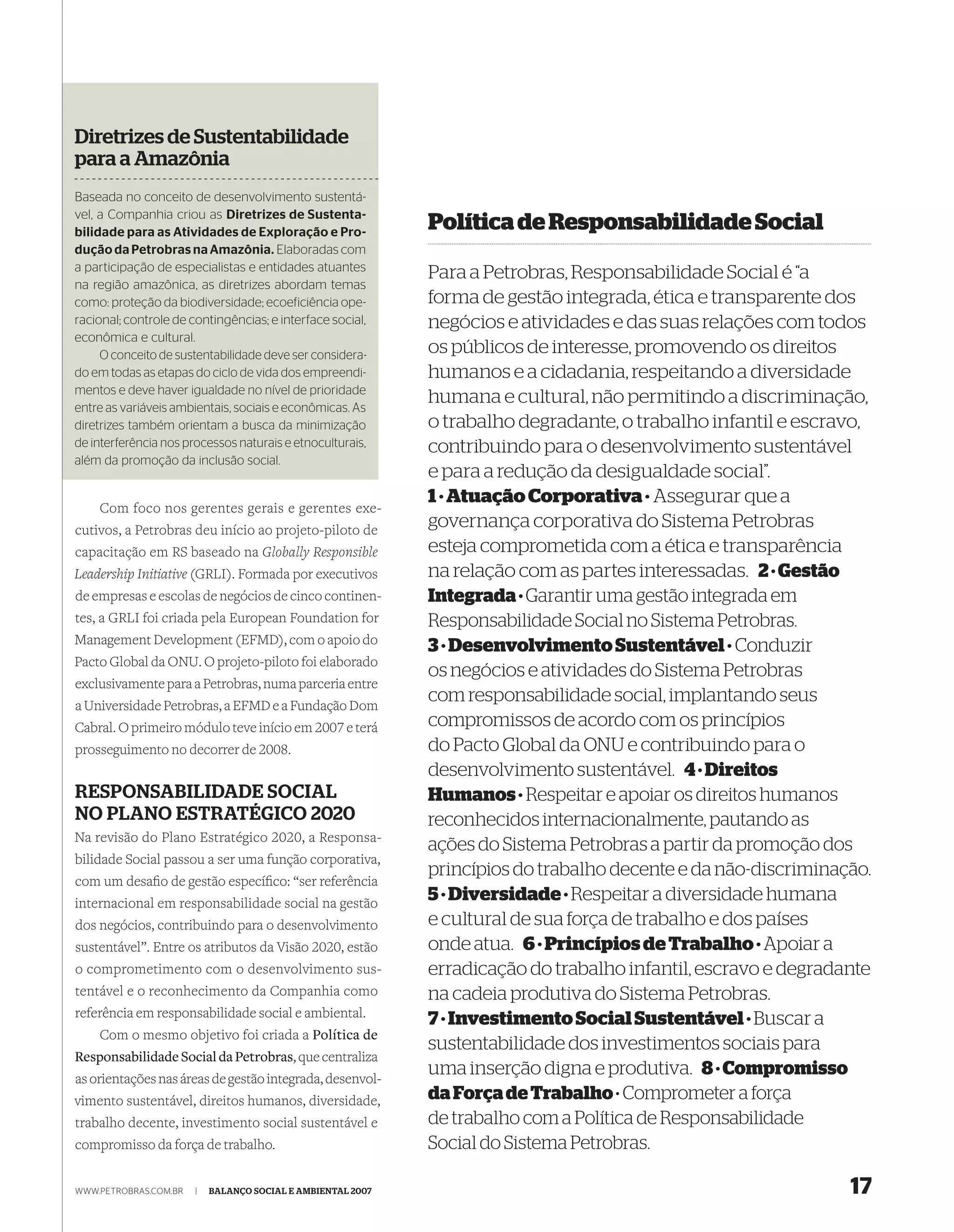 Diretrizes de Sustentabilidade
para a Amazônia
Baseada no conceito de desenvolvimento sustentá-
vel, a Companhia criou as Diretrizes de Sustenta-
bilidade para as Atividades de Exploração e Pro-
                                                             Política de Responsabilidade Social
dução da Petrobras na Amazônia. Elaboradas com
a participação de especialistas e entidades atuantes
                                                             Para a Petrobras, Responsabilidade Social é “a
na região amazônica, as diretrizes abordam temas
como: proteção da biodiversidade; ecoeficiência ope-         forma de gestão integrada, ética e transparente dos
racional; controle de contingências; e interface social,     negócios e atividades e das suas relações com todos
econômica e cultural.
     O conceito de sustentabilidade deve ser considera-      os públicos de interesse, promovendo os direitos
do em todas as etapas do ciclo de vida dos empreendi-        humanos e a cidadania, respeitando a diversidade
mentos e deve haver igualdade no nível de prioridade
entre as variáveis ambientais, sociais e econômicas. As
                                                             humana e cultural, não permitindo a discriminação,
diretrizes também orientam a busca da minimização            o trabalho degradante, o trabalho infantil e escravo,
de interferência nos processos naturais e etnoculturais,     contribuindo para o desenvolvimento sustentável
além da promoção da inclusão social.
                                                             e para a redução da desigualdade social”.
                                                             1 · Atuação Corporativa · Assegurar que a
    Com foco nos gerentes gerais e gerentes exe-
cutivos, a Petrobras deu início ao projeto-piloto de
                                                             governança corporativa do Sistema Petrobras
capacitação em RS baseado na Globally Responsible            esteja comprometida com a ética e transparência
Leadership Initiative (GRLI). Formada por executivos         na relação com as partes interessadas. 2 · Gestão
de empresas e escolas de negócios de cinco continen-         Integrada · Garantir uma gestão integrada em
tes, a GRLI foi criada pela European Foundation for          Responsabilidade Social no Sistema Petrobras.
Management Development (EFMD), com o apoio do                3 · Desenvolvimento Sustentável · Conduzir
Pacto Global da ONU. O projeto-piloto foi elaborado
                                                             os negócios e atividades do Sistema Petrobras
exclusivamente para a Petrobras, numa parceria entre
a Universidade Petrobras, a EFMD e a Fundação Dom
                                                             com responsabilidade social, implantando seus
Cabral. O primeiro módulo teve início em 2007 e terá         compromissos de acordo com os princípios
prosseguimento no decorrer de 2008.                          do Pacto Global da ONU e contribuindo para o
                                                             desenvolvimento sustentável. 4 · Direitos
RESPONSABILIDADE SOCIAL                                      Humanos · Respeitar e apoiar os direitos humanos
NO PLANO ESTRATÉGICO 2020                                    reconhecidos internacionalmente, pautando as
Na revisão do Plano Estratégico 2020, a Responsa-
                                                             ações do Sistema Petrobras a partir da promoção dos
bilidade Social passou a ser uma função corporativa,
                                                             princípios do trabalho decente e da não-discriminação.
com um desaﬁo de gestão especíﬁco: “ser referência
internacional em responsabilidade social na gestão
                                                             5 · Diversidade · Respeitar a diversidade humana
dos negócios, contribuindo para o desenvolvimento            e cultural de sua força de trabalho e dos países
sustentável”. Entre os atributos da Visão 2020, estão        onde atua. 6 · Princípios de Trabalho · Apoiar a
o comprometimento com o desenvolvimento sus-                 erradicação do trabalho infantil, escravo e degradante
tentável e o reconhecimento da Companhia como                na cadeia produtiva do Sistema Petrobras.
referência em responsabilidade social e ambiental.           7 · Investimento Social Sustentável · Buscar a
   Com o mesmo objetivo foi criada a Política de
                                                             sustentabilidade dos investimentos sociais para
Responsabilidade Social da Petrobras, que centraliza
as orientações nas áreas de gestão integrada, desenvol-
                                                             uma inserção digna e produtiva. 8 · Compromisso
vimento sustentável, direitos humanos, diversidade,          da Força de Trabalho · Comprometer a força
trabalho decente, investimento social sustentável e          de trabalho com a Política de Responsabilidade
compromisso da força de trabalho.                            Social do Sistema Petrobras.

WWW.PETROBRAS.COM.BR   |   BALANÇO SOCIAL E AMBIENTAL 2007                                                      17
 