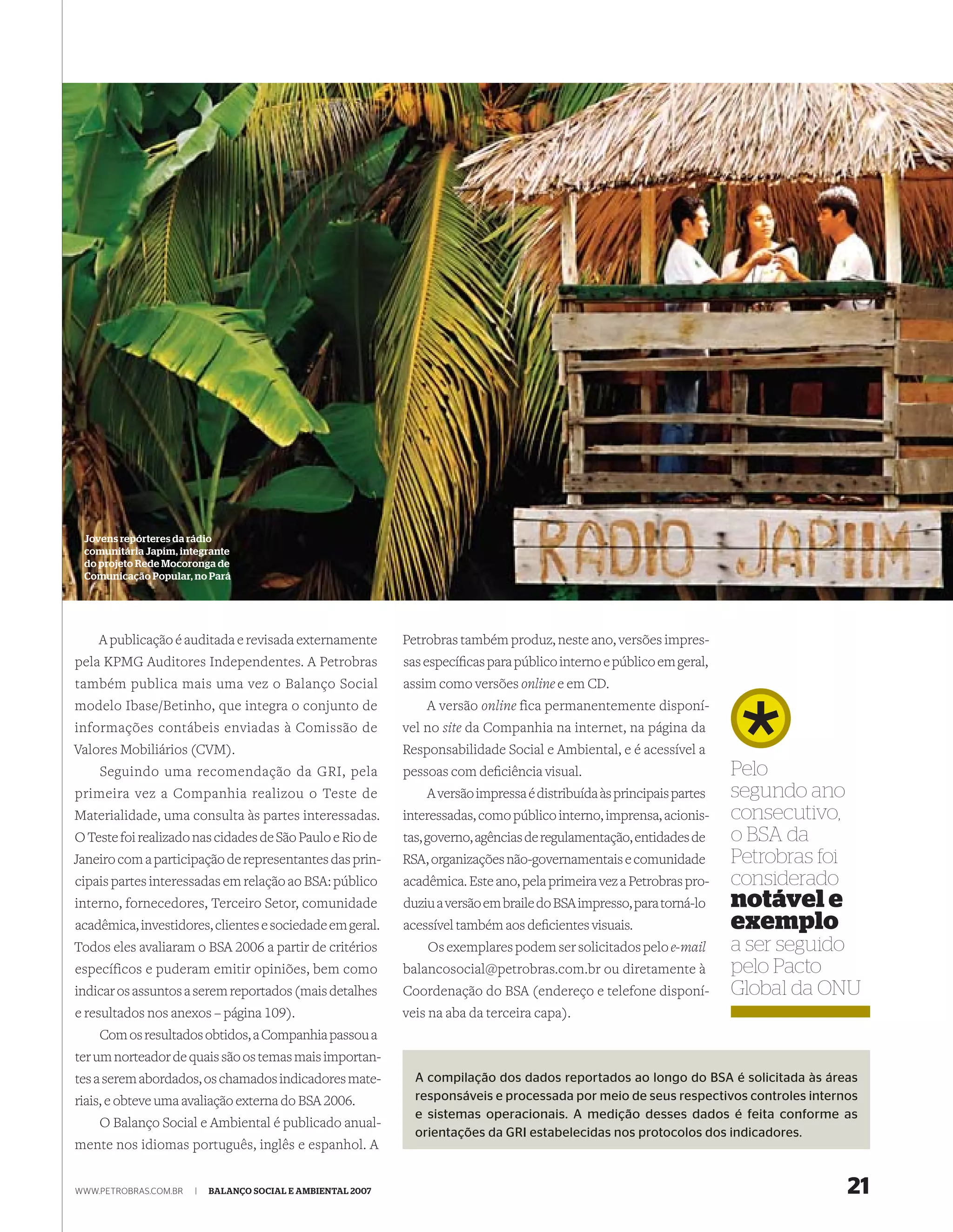Jovens repórteres da rádio
 comunitária Japim, integrante
 do projeto Rede Mocoronga de
 Comunicação Popular, no Pará




     A publicação é auditada e revisada externamente         Petrobras também produz, neste ano, versões impres-
pela KPMG Auditores Independentes. A Petrobras               sas especíﬁcas para público interno e público em geral,
também publica mais uma vez o Balanço Social                 assim como versões online e em CD.
modelo Ibase/Betinho, que integra o conjunto de                   A versão online fica permanentemente disponí-
informações contábeis enviadas à Comissão de                 vel no site da Companhia na internet, na página da
Valores Mobiliários (CVM).                                   Responsabilidade Social e Ambiental, e é acessível a
     Seguindo uma recomendação da GRI, pela                  pessoas com deﬁciência visual.                              Pelo
primeira vez a Companhia realizou o Teste de                      A versão impressa é distribuída às principais partes   segundo ano
Materialidade, uma consulta às partes interessadas.          interessadas, como público interno, imprensa, acionis-      consecutivo,
O Teste foi realizado nas cidades de São Paulo e Rio de      tas, governo, agências de regulamentação, entidades de      o BSA da
Janeiro com a participação de representantes das prin-       RSA, organizações não-governamentais e comunidade           Petrobras foi
cipais partes interessadas em relação ao BSA: público        acadêmica. Este ano, pela primeira vez a Petrobras pro-     considerado
interno, fornecedores, Terceiro Setor, comunidade            duziu a versão em braile do BSA impresso, para torná-lo     notável e
acadêmica, investidores, clientes e sociedade em geral.      acessível também aos deﬁcientes visuais.                    exemplo
Todos eles avaliaram o BSA 2006 a partir de critérios              Os exemplares podem ser solicitados pelo e-mail       a ser seguido
específicos e puderam emitir opiniões, bem como              balancosocial@petrobras.com.br ou diretamente à             pelo Pacto
indicar os assuntos a serem reportados (mais detalhes        Coordenação do BSA (endereço e telefone disponí-            Global da ONU
e resultados nos anexos – página 109).                       veis na aba da terceira capa).
     Com os resultados obtidos, a Companhia passou a
ter um norteador de quais são os temas mais importan-
tes a serem abordados, os chamados indicadores mate-           A compilação dos dados reportados ao longo do BSA é solicitada às áreas
riais, e obteve uma avaliação externa do BSA 2006.             responsáveis e processada por meio de seus respectivos controles internos
                                                               e sistemas operacionais. A medição desses dados é feita conforme as
     O Balanço Social e Ambiental é publicado anual-
                                                               orientações da GRI estabelecidas nos protocolos dos indicadores.
mente nos idiomas português, inglês e espanhol. A


WWW.PETROBRAS.COM.BR   |   BALANÇO SOCIAL E AMBIENTAL 2007                                                                               21
 