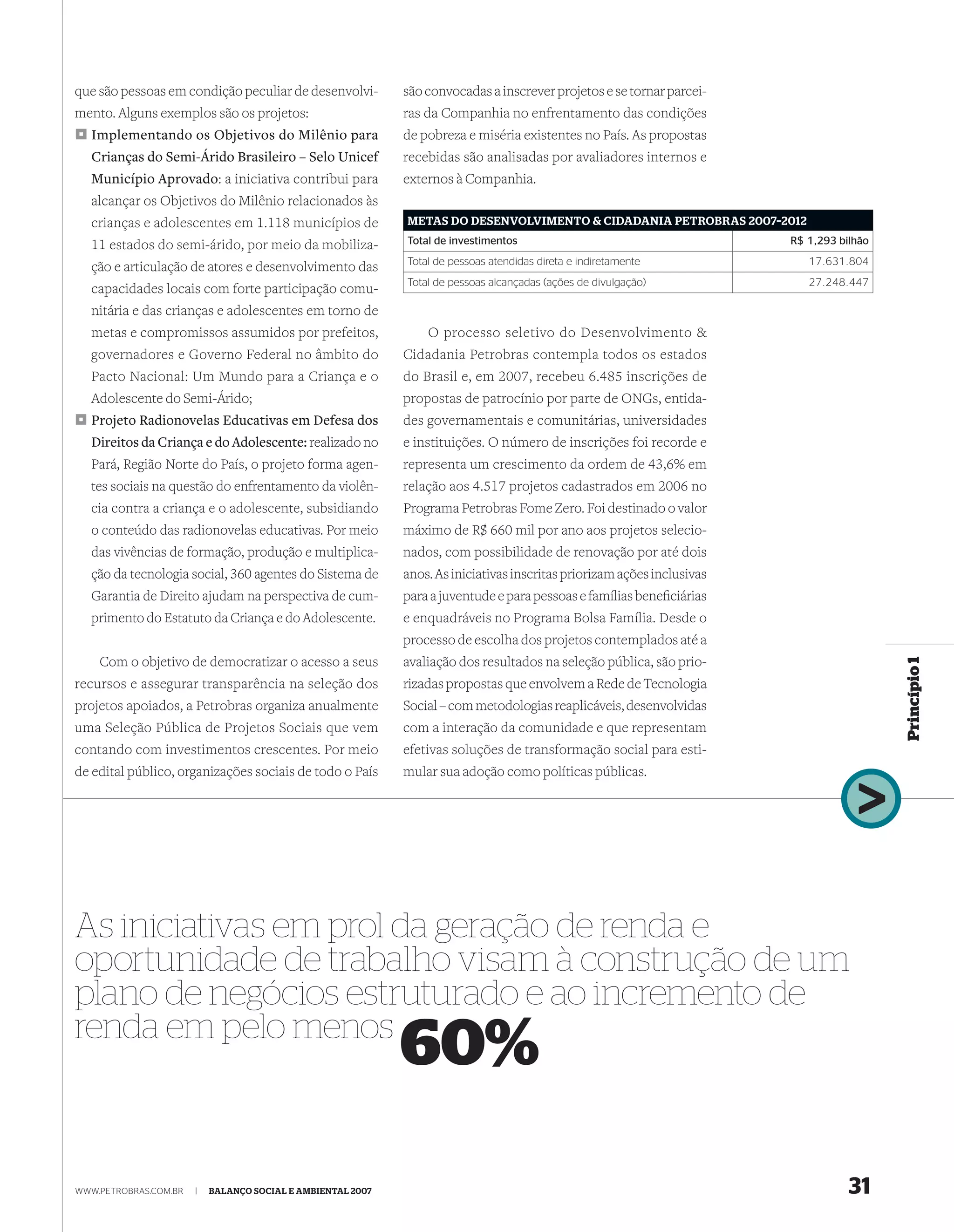 que são pessoas em condição peculiar de desenvolvi-          são convocadas a inscrever projetos e se tornar parcei-
mento. Alguns exemplos são os projetos:                      ras da Companhia no enfrentamento das condições
  Implementando os Objetivos do Milênio para                 de pobreza e miséria existentes no País. As propostas
  Crianças do Semi-Árido Brasileiro – Selo Unicef            recebidas são analisadas por avaliadores internos e
  Município Aprovado: a iniciativa contribui para            externos à Companhia.
  alcançar os Objetivos do Milênio relacionados às
  crianças e adolescentes em 1.118 municípios de             METAS DO DESENVOLVIMENTO & CIDADANIA PETROBRAS 2007–2012

  11 estados do semi-árido, por meio da mobiliza-            Total de investimentos                                      R$ 1,293 bilhão
                                                             Total de pessoas atendidas direta e indiretamente              17.631.804
  ção e articulação de atores e desenvolvimento das
                                                             Total de pessoas alcançadas (ações de divulgação)              27.248.447
  capacidades locais com forte participação comu-
  nitária e das crianças e adolescentes em torno de
  metas e compromissos assumidos por prefeitos,                  O processo seletivo do Desenvolvimento &
  governadores e Governo Federal no âmbito do                Cidadania Petrobras contempla todos os estados
  Pacto Nacional: Um Mundo para a Criança e o                do Brasil e, em 2007, recebeu 6.485 inscrições de
  Adolescente do Semi-Árido;                                 propostas de patrocínio por parte de ONGs, entida-
  Projeto Radionovelas Educativas em Defesa dos              des governamentais e comunitárias, universidades
  Direitos da Criança e do Adolescente: realizado no         e instituições. O número de inscrições foi recorde e
  Pará, Região Norte do País, o projeto forma agen-          representa um crescimento da ordem de 43,6% em
  tes sociais na questão do enfrentamento da violên-         relação aos 4.517 projetos cadastrados em 2006 no
  cia contra a criança e o adolescente, subsidiando          Programa Petrobras Fome Zero. Foi destinado o valor
  o conteúdo das radionovelas educativas. Por meio           máximo de R$ 660 mil por ano aos projetos selecio-
  das vivências de formação, produção e multiplica-          nados, com possibilidade de renovação por até dois
  ção da tecnologia social, 360 agentes do Sistema de        anos. As iniciativas inscritas priorizam ações inclusivas
  Garantia de Direito ajudam na perspectiva de cum-          para a juventude e para pessoas e famílias beneﬁciárias
  primento do Estatuto da Criança e do Adolescente.          e enquadráveis no Programa Bolsa Família. Desde o
                                                             processo de escolha dos projetos contemplados até a
    Com o objetivo de democratizar o acesso a seus           avaliação dos resultados na seleção pública, são prio-




                                                                                                                                           Princípio 1
recursos e assegurar transparência na seleção dos            rizadas propostas que envolvem a Rede de Tecnologia
projetos apoiados, a Petrobras organiza anualmente           Social – com metodologias reaplicáveis, desenvolvidas
uma Seleção Pública de Projetos Sociais que vem              com a interação da comunidade e que representam
contando com investimentos crescentes. Por meio              efetivas soluções de transformação social para esti-
de edital público, organizações sociais de todo o País       mular sua adoção como políticas públicas.




As iniciativas em prol da geração de renda e
oportunidade de trabalho visam à construção de um
plano de negócios estruturado e ao incremento de
renda em pelo menos
                                                             60%

WWW.PETROBRAS.COM.BR   |   BALANÇO SOCIAL E AMBIENTAL 2007                                                                          31
 