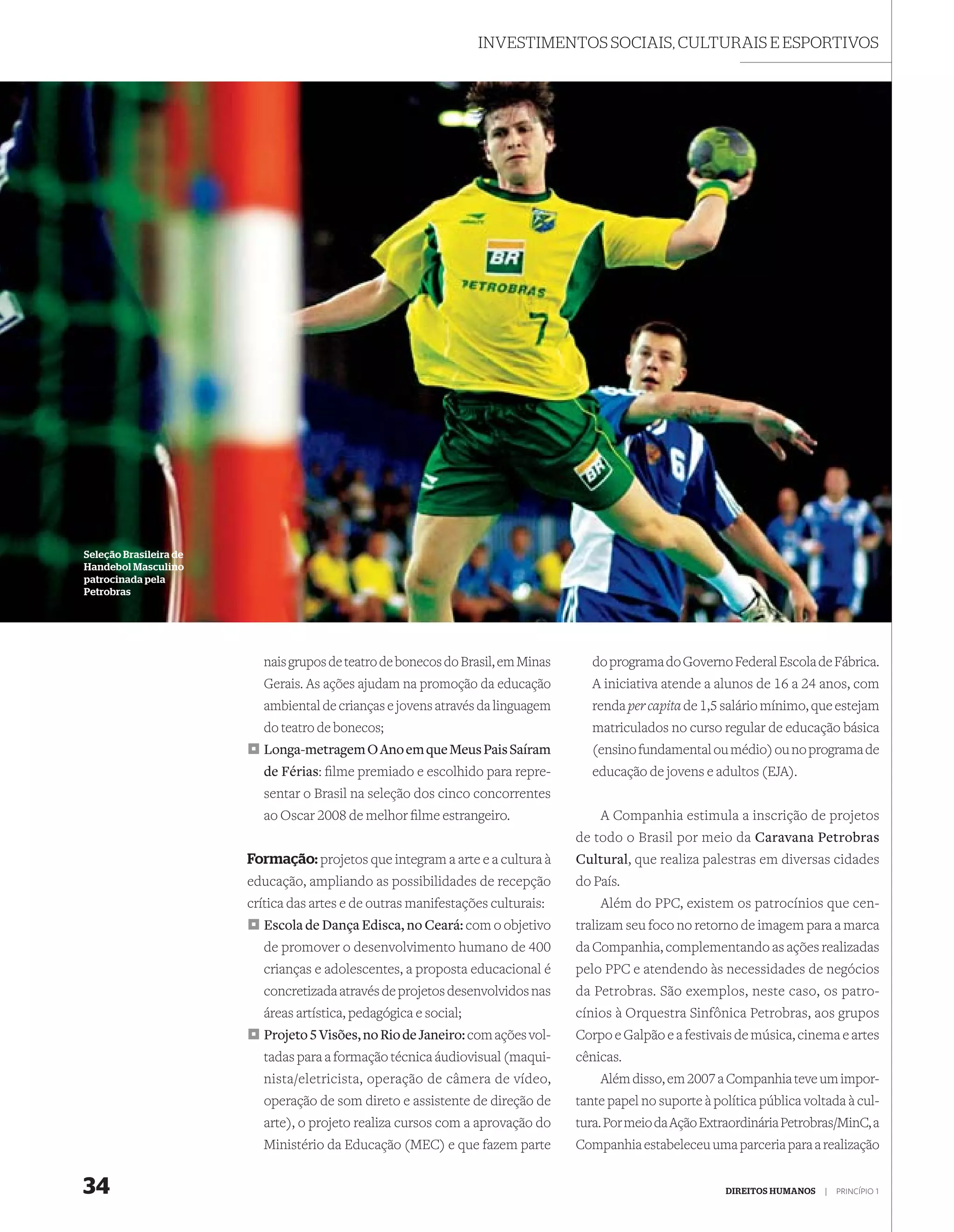 INVESTIMENTOS SOCIAIS, CULTURAIS E ESPORTIVOS




Seleção Brasileira de
Handebol Masculino
patrocinada pela
Petrobras




                           nais grupos de teatro de bonecos do Brasil, em Minas      do programa do Governo Federal Escola de Fábrica.
                           Gerais. As ações ajudam na promoção da educação           A iniciativa atende a alunos de 16 a 24 anos, com
                           ambiental de crianças e jovens através da linguagem       renda per capita de 1,5 salário mínimo, que estejam
                           do teatro de bonecos;                                     matriculados no curso regular de educação básica
                           Longa-metragem O Ano em que Meus Pais Saíram              (ensino fundamental ou médio) ou no programa de
                           de Férias: ﬁlme premiado e escolhido para repre-          educação de jovens e adultos (EJA).
                           sentar o Brasil na seleção dos cinco concorrentes
                           ao Oscar 2008 de melhor ﬁlme estrangeiro.                  A Companhia estimula a inscrição de projetos
                                                                                  de todo o Brasil por meio da Caravana Petrobras
                        Formação: projetos que integram a arte e a cultura à      Cultural, que realiza palestras em diversas cidades
                        educação, ampliando as possibilidades de recepção         do País.
                        crítica das artes e de outras manifestações culturais:        Além do PPC, existem os patrocínios que cen-
                           Escola de Dança Edisca, no Ceará: com o objetivo       tralizam seu foco no retorno de imagem para a marca
                           de promover o desenvolvimento humano de 400            da Companhia, complementando as ações realizadas
                           crianças e adolescentes, a proposta educacional é      pelo PPC e atendendo às necessidades de negócios
                           concretizada através de projetos desenvolvidos nas     da Petrobras. São exemplos, neste caso, os patro-
                           áreas artística, pedagógica e social;                  cínios à Orquestra Sinfônica Petrobras, aos grupos
                           Projeto 5 Visões, no Rio de Janeiro: com ações vol-    Corpo e Galpão e a festivais de música, cinema e artes
                           tadas para a formação técnica áudiovisual (maqui-      cênicas.
                           nista/eletricista, operação de câmera de vídeo,            Além disso, em 2007 a Companhia teve um impor-
                           operação de som direto e assistente de direção de      tante papel no suporte à política pública voltada à cul-
                           arte), o projeto realiza cursos com a aprovação do     tura. Por meio da Ação Extraordinária Petrobras/MinC, a
                           Ministério da Educação (MEC) e que fazem parte         Companhia estabeleceu uma parceria para a realização


34                                                                                                           DIREITOS HUMANOS   |   PRINCÍPIO 1
 