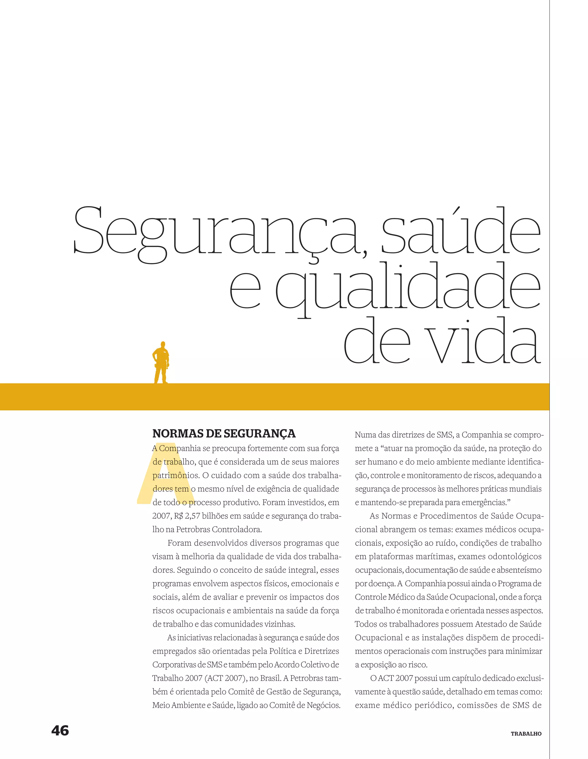 Segurança, saúde
          e qualidade
              de vida
       NORMAS DE SEGURANÇA                                       Numa das diretrizes de SMS, a Companhia se compro-
       A Companhia se preocupa fortemente com sua força
         Comp                                                    mete a “atuar na promoção da saúde, na proteção do
       de trabal
          trabalho, que é considerada um de seus maiores         ser humano e do meio ambiente mediante identiﬁca-
       patrimônios. O cuidado com a saúde dos trabalha-
       patrimôni                                                 ção, controle e monitoramento de riscos, adequando a
       dores tem o mesmo nível de exigência de qualidade         segurança de processos às melhores práticas mundiais
       de todo o processo produtivo. Foram investidos, em
             o pr                                                e mantendo-se preparada para emergências.”
       2007, R$ 2,57 bilhões em saúde e segurança do traba-          As Normas e Procedimentos de Saúde Ocupa-
       lho na Petrobras Controladora.                            cional abrangem os temas: exames médicos ocupa-
           Foram desenvolvidos diversos programas que            cionais, exposição ao ruído, condições de trabalho
       visam à melhoria da qualidade de vida dos trabalha-       em plataformas marítimas, exames odontológicos
       dores. Seguindo o conceito de saúde integral, esses       ocupacionais, documentação de saúde e absenteísmo
       programas envolvem aspectos físicos, emocionais e         por doença. A Companhia possui ainda o Programa de
       sociais, além de avaliar e prevenir os impactos dos       Controle Médico da Saúde Ocupacional, onde a força
       riscos ocupacionais e ambientais na saúde da força        de trabalho é monitorada e orientada nesses aspectos.
       de trabalho e das comunidades vizinhas.                   Todos os trabalhadores possuem Atestado de Saúde
           As iniciativas relacionadas à segurança e saúde dos   Ocupacional e as instalações dispõem de procedi-
       empregados são orientadas pela Política e Diretrizes      mentos operacionais com instruções para minimizar
       Corporativas de SMS e também pelo Acordo Coletivo de      a exposição ao risco.
       Trabalho 2007 (ACT 2007), no Brasil. A Petrobras tam-         O ACT 2007 possui um capítulo dedicado exclusi-
       bém é orientada pelo Comitê de Gestão de Segurança,       vamente à questão saúde, detalhado em temas como:
       Meio Ambiente e Saúde, ligado ao Comitê de Negócios.      exame médico periódico, comissões de SMS de


46                                                                                                            TRABALHO
 