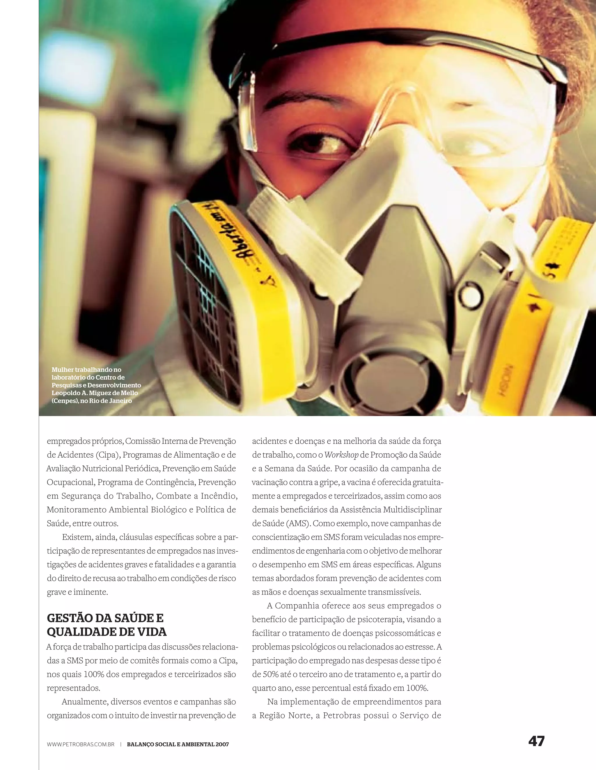 Mulher trabalhando no
 laboratório do Centro de
 Pesquisas e Desenvolvimento
 Leopoldo A. Miguez de Mello
 (Cenpes), no Rio de Janeiro




empregados próprios, Comissão Interna de Prevenção           acidentes e doenças e na melhoria da saúde da força
de Acidentes (Cipa), Programas de Alimentação e de           de trabalho, como o Workshop de Promoção da Saúde
Avaliação Nutricional Periódica, Prevenção em Saúde          e a Semana da Saúde. Por ocasião da campanha de
Ocupacional, Programa de Contingência, Prevenção             vacinação contra a gripe, a vacina é oferecida gratuita-
em Segurança do Trabalho, Combate a Incêndio,                mente a empregados e terceirizados, assim como aos
Monitoramento Ambiental Biológico e Política de              demais beneﬁciários da Assistência Multidisciplinar
Saúde, entre outros.                                         de Saúde (AMS). Como exemplo, nove campanhas de
    Existem, ainda, cláusulas especíﬁcas sobre a par-        conscientização em SMS foram veiculadas nos empre-
ticipação de representantes de empregados nas inves-         endimentos de engenharia com o objetivo de melhorar
tigações de acidentes graves e fatalidades e a garantia      o desempenho em SMS em áreas especíﬁcas. Alguns
do direito de recusa ao trabalho em condições de risco       temas abordados foram prevenção de acidentes com
grave e iminente.                                            as mãos e doenças sexualmente transmissíveis.
                                                                 A Companhia oferece aos seus empregados o
GESTÃO DA SAÚDE E                                            benefício de participação de psicoterapia, visando a
QUALIDADE DE VIDA                                            facilitar o tratamento de doenças psicossomáticas e
A força de trabalho participa das discussões relaciona-      problemas psicológicos ou relacionados ao estresse. A
das a SMS por meio de comitês formais como a Cipa,           participação do empregado nas despesas desse tipo é
nos quais 100% dos empregados e terceirizados são            de 50% até o terceiro ano de tratamento e, a partir do
representados.                                               quarto ano, esse percentual está ﬁxado em 100%.
    Anualmente, diversos eventos e campanhas são                 Na implementação de empreendimentos para
organizados com o intuito de investir na prevenção de        a Região Norte, a Petrobras possui o Serviço de


WWW.PETROBRAS.COM.BR   |   BALANÇO SOCIAL E AMBIENTAL 2007                                                              47
 