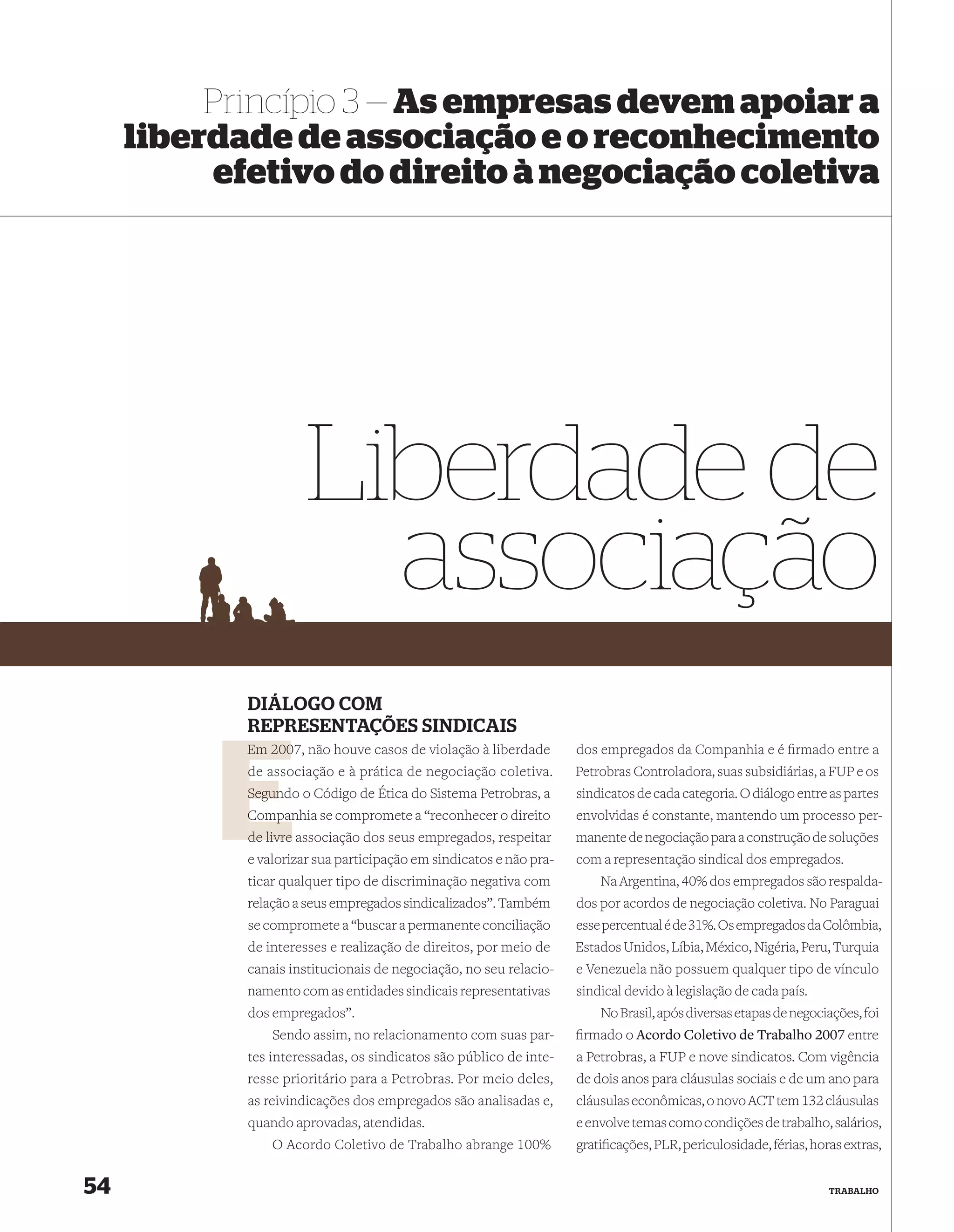Princípio 3 — As empresas devem apoiar a
     liberdade de associação e o reconhecimento
          efetivo do direito à negociação coletiva




                      Liberdade de
                        associação
            DIÁLOGO COM
            REPRESENTAÇÕES SINDICAIS
            Em 2007, não houve casos de violação à liberdade
               200                                                  dos empregados da Companhia e é ﬁrmado entre a
            d associação e à prática de negociação coletiva.
            de                                                      Petrobras Controladora, suas subsidiárias, a FUP e os
            Segun o Código de Ética do Sistema Petrobras, a
            Segundo                                                 sindicatos de cada categoria. O diálogo entre as partes
            Compan se compromete a “reconhecer o direito
            Companhia                                               envolvidas é constante, mantendo um processo per-
            de livre associação dos seus empregados, respeitar      manente de negociação para a construção de soluções
            e valorizar sua participação em sindicatos e não pra-   com a representação sindical dos empregados.
            ticar qualquer tipo de discriminação negativa com           Na Argentina, 40% dos empregados são respalda-
            relação a seus empregados sindicalizados”. Também       dos por acordos de negociação coletiva. No Paraguai
            se compromete a “buscar a permanente conciliação        esse percentual é de 31%. Os empregados da Colômbia,
            de interesses e realização de direitos, por meio de     Estados Unidos, Líbia, México, Nigéria, Peru, Turquia
            canais institucionais de negociação, no seu relacio-    e Venezuela não possuem qualquer tipo de vínculo
            namento com as entidades sindicais representativas      sindical devido à legislação de cada país.
            dos empregados”.                                            No Brasil, após diversas etapas de negociações, foi
                Sendo assim, no relacionamento com suas par-        ﬁrmado o Acordo Coletivo de Trabalho 2007 entre
            tes interessadas, os sindicatos são público de inte-    a Petrobras, a FUP e nove sindicatos. Com vigência
            resse prioritário para a Petrobras. Por meio deles,     de dois anos para cláusulas sociais e de um ano para
            as reivindicações dos empregados são analisadas e,      cláusulas econômicas, o novo ACT tem 132 cláusulas
            quando aprovadas, atendidas.                            e envolve temas como condições de trabalho, salários,
                O Acordo Coletivo de Trabalho abrange 100%          gratiﬁcações, PLR, periculosidade, férias, horas extras,


54                                                                                                                TRABALHO
 