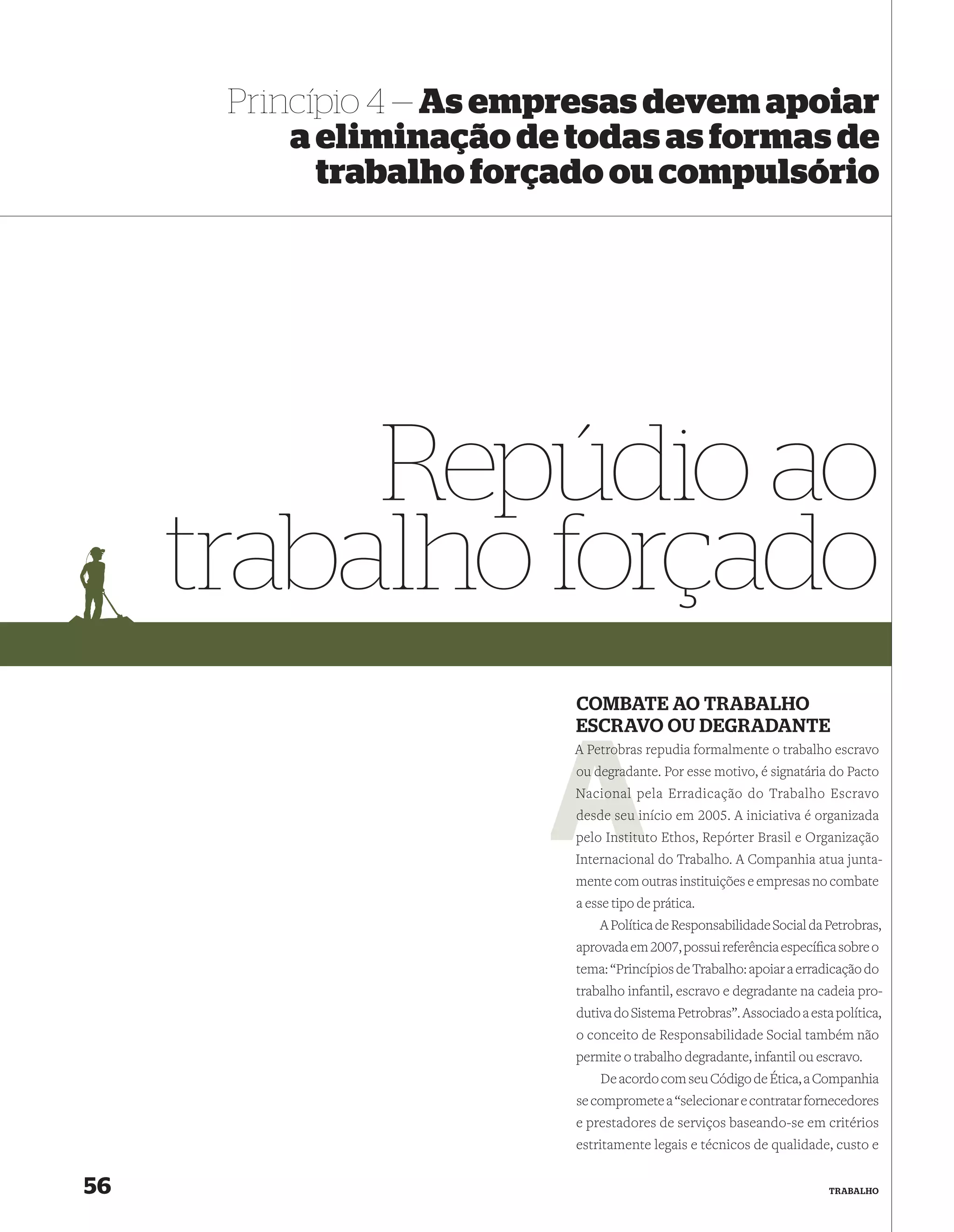 Princípio 4 — As empresas devem apoiar
          a eliminação de todas as formas de
            trabalho forçado ou compulsório




          Repúdio ao
     trabalho forçado
                          COMBATE AO TRABALHO
                          ESCRAVO OU DEGRADANTE
                          A Petrob repudia formalmente o trabalho escravo
                            Petrobras
                             degradante. Por esse motivo, é signatária do Pacto
                          ou degra
                          Nacional pela Erradicação do Trabalho Escravo
                          desde seu início em 2005. A iniciativa é organizada
                                    i
                                nstitu
                          pelo Instituto Ethos, Repórter Brasil e Organização
                          Internacional do Trabalho. A Companhia atua junta-
                          mente com outras instituições e empresas no combate
                          a esse tipo de prática.
                              A Política de Responsabilidade Social da Petrobras,
                          aprovada em 2007, possui referência especíﬁca sobre o
                          tema: “Princípios de Trabalho: apoiar a erradicação do
                          trabalho infantil, escravo e degradante na cadeia pro-
                          dutiva do Sistema Petrobras”. Associado a esta política,
                          o conceito de Responsabilidade Social também não
                          permite o trabalho degradante, infantil ou escravo.
                              De acordo com seu Código de Ética, a Companhia
                          se compromete a “selecionar e contratar fornecedores
                          e prestadores de serviços baseando-se em critérios
                          estritamente legais e técnicos de qualidade, custo e


56                                                                      TRABALHO
 