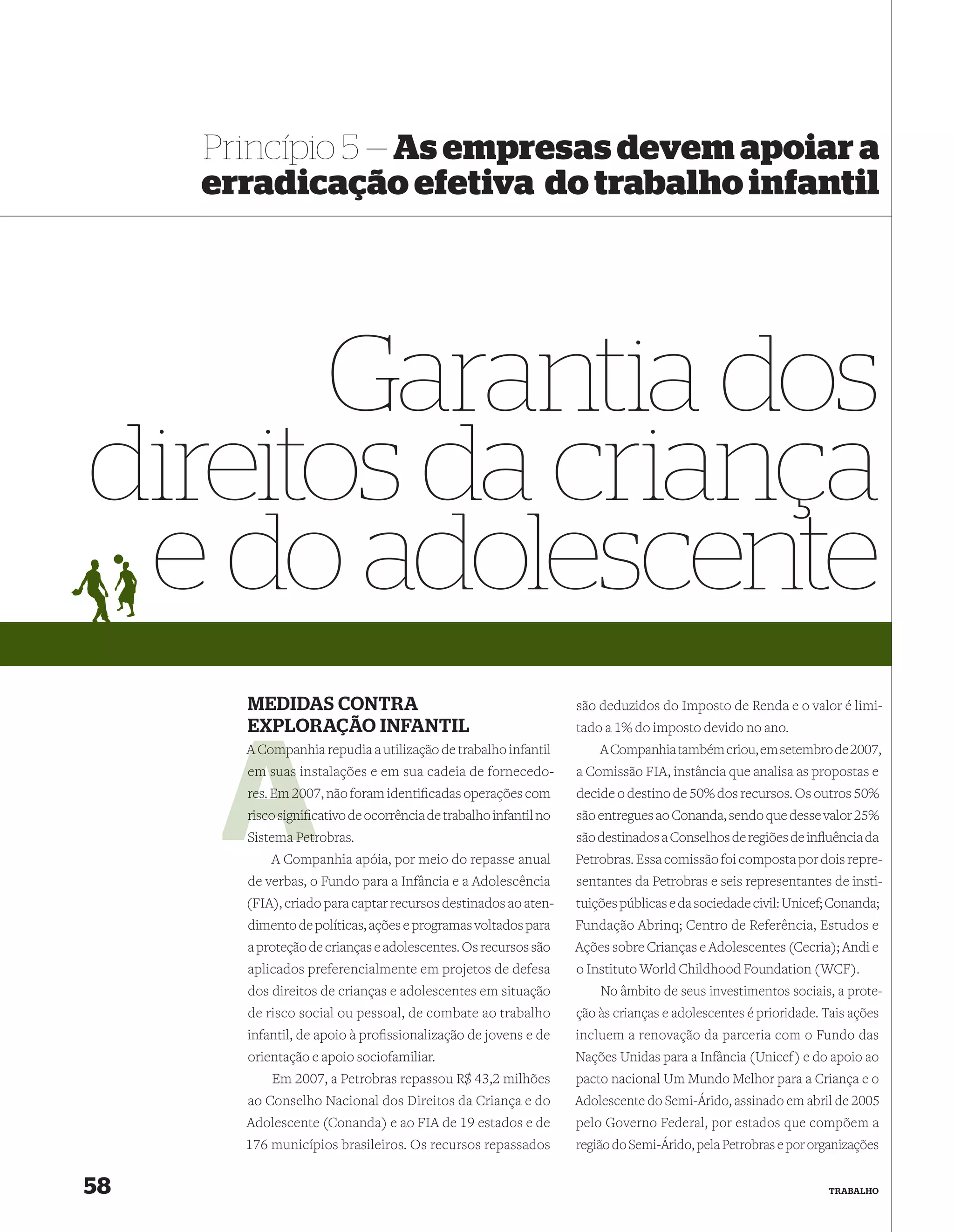 Princípio 5 — As empresas devem apoiar a
     erradicação efetiva do trabalho infantil




      Garantia dos
direitos da criança
 e do adolescente
       MEDIDAS CONTRA                                             são deduzidos do Imposto de Renda e o valor é limi-
       EXPLORAÇÃO INFANTIL                                        tado a 1% do imposto devido no ano.
       A Companhia repudia a utilização de trabalho infantil
         Comp                                                         A Companhia também criou, em setembro de 2007,
       em suas instalações e em sua cadeia de fornecedo-          a Comissão FIA, instância que analisa as propostas e
       res. Em 20 não foram identiﬁcadas operações com
               2007,                                              decide o destino de 50% dos recursos. Os outros 50%
       risco signiﬁcativo de ocorrência de trabalho infantil no
                   c                                              são entregues ao Conanda, sendo que desse valor 25%
             a Petr
       Sistema Petrobras.                                         são destinados a Conselhos de regiões de inﬂuência da
           A Companhia apóia, por meio do repasse anual           Petrobras. Essa comissão foi composta por dois repre-
       de verbas, o Fundo para a Infância e a Adolescência        sentantes da Petrobras e seis representantes de insti-
       (FIA), criado para captar recursos destinados ao aten-     tuições públicas e da sociedade civil: Unicef; Conanda;
       dimento de políticas, ações e programas voltados para      Fundação Abrinq; Centro de Referência, Estudos e
       a proteção de crianças e adolescentes. Os recursos são     Ações sobre Crianças e Adolescentes (Cecria); Andi e
       aplicados preferencialmente em projetos de defesa          o Instituto World Childhood Foundation (WCF).
       dos direitos de crianças e adolescentes em situação            No âmbito de seus investimentos sociais, a prote-
       de risco social ou pessoal, de combate ao trabalho         ção às crianças e adolescentes é prioridade. Tais ações
       infantil, de apoio à proﬁssionalização de jovens e de      incluem a renovação da parceria com o Fundo das
       orientação e apoio sociofamiliar.                          Nações Unidas para a Infância (Unicef) e do apoio ao
           Em 2007, a Petrobras repassou R$ 43,2 milhões          pacto nacional Um Mundo Melhor para a Criança e o
       ao Conselho Nacional dos Direitos da Criança e do          Adolescente do Semi-Árido, assinado em abril de 2005
       Adolescente (Conanda) e ao FIA de 19 estados e de          pelo Governo Federal, por estados que compõem a
       176 municípios brasileiros. Os recursos repassados         região do Semi-Árido, pela Petrobras e por organizações


58                                                                                                             TRABALHO
 