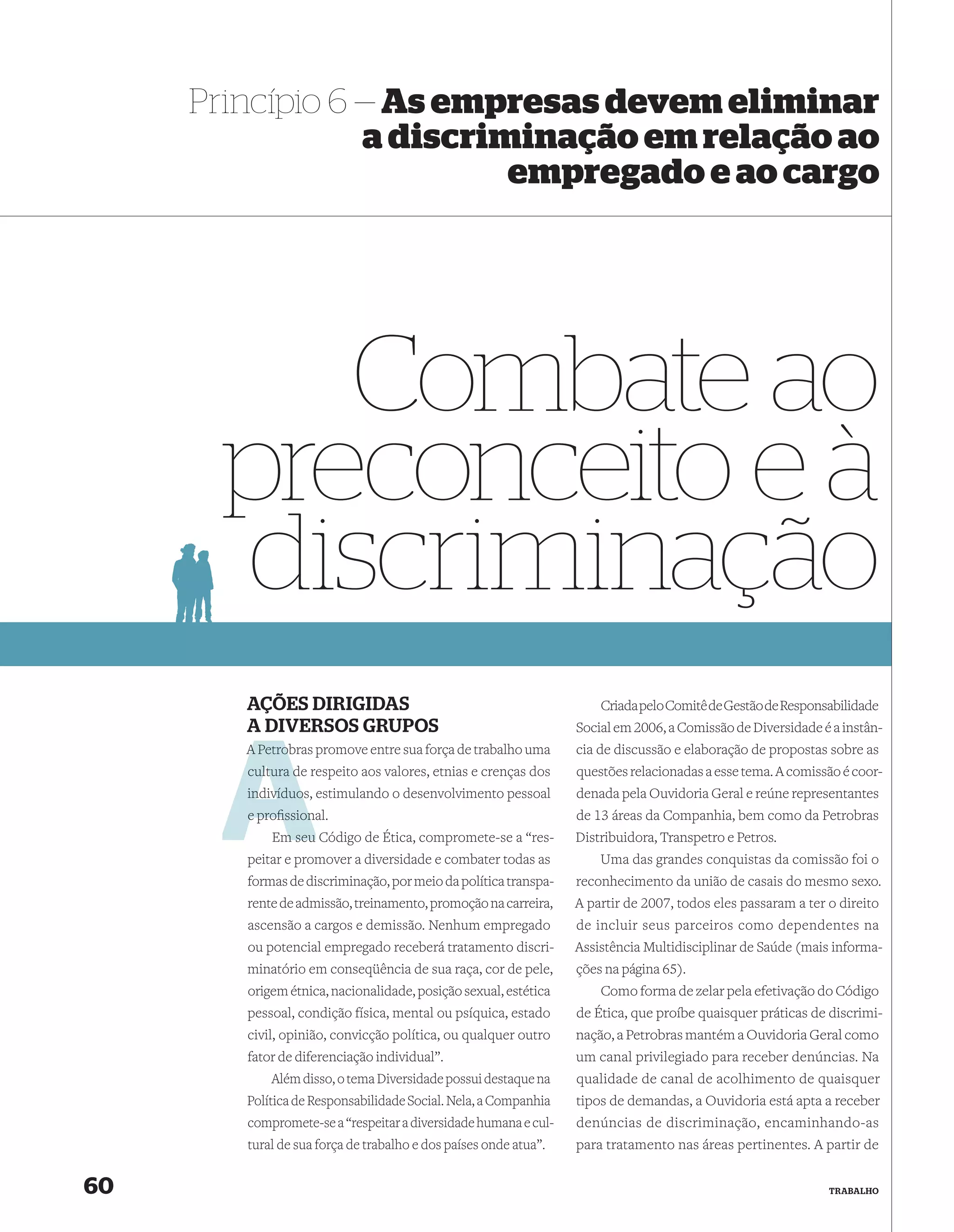 Princípio 6 — As empresas devem eliminar
                 a discriminação em relação ao
                          empregado e ao cargo




         Combate ao
      preconceito e à
      discriminação
        AÇÕES DIRIGIDAS                                               Criada pelo Comitê de Gestão de Responsabilidade
        A DIVERSOS GRUPOS                                         Social em 2006, a Comissão de Diversidade é a instân-
        A Petrob promove entre sua força de trabalho uma
          Petrobras                                               cia de discussão e elaboração de propostas sobre as
        cultura d respeito aos valores, etnias e crenças dos
                de                                                questões relacionadas a esse tema. A comissão é coor-
        indivíduos
        indivíduos, estimulando o desenvolvimento pessoal         denada pela Ouvidoria Geral e reúne representantes
        e proﬁssional.
              ssion                                               de 13 áreas da Companhia, bem como da Petrobras
             m
            Em seu Código de Ética, compromete-se a “res-         Distribuidora, Transpetro e Petros.
        peitar e promover a diversidade e combater todas as           Uma das grandes conquistas da comissão foi o
        formas de discriminação, por meio da política transpa-    reconhecimento da união de casais do mesmo sexo.
        rente de admissão, treinamento, promoção na carreira,     A partir de 2007, todos eles passaram a ter o direito
        ascensão a cargos e demissão. Nenhum empregado            de incluir seus parceiros como dependentes na
        ou potencial empregado receberá tratamento discri-        Assistência Multidisciplinar de Saúde (mais informa-
        minatório em conseqüência de sua raça, cor de pele,       ções na página 65).
        origem étnica, nacionalidade, posição sexual, estética        Como forma de zelar pela efetivação do Código
        pessoal, condição física, mental ou psíquica, estado      de Ética, que proíbe quaisquer práticas de discrimi-
        civil, opinião, convicção política, ou qualquer outro     nação, a Petrobras mantém a Ouvidoria Geral como
        fator de diferenciação individual”.                       um canal privilegiado para receber denúncias. Na
            Além disso, o tema Diversidade possui destaque na     qualidade de canal de acolhimento de quaisquer
        Política de Responsabilidade Social. Nela, a Companhia    tipos de demandas, a Ouvidoria está apta a receber
        compromete-se a “respeitar a diversidade humana e cul-    denúncias de discriminação, encaminhando-as
        tural de sua força de trabalho e dos países onde atua”.   para tratamento nas áreas pertinentes. A partir de


60                                                                                                            TRABALHO
 