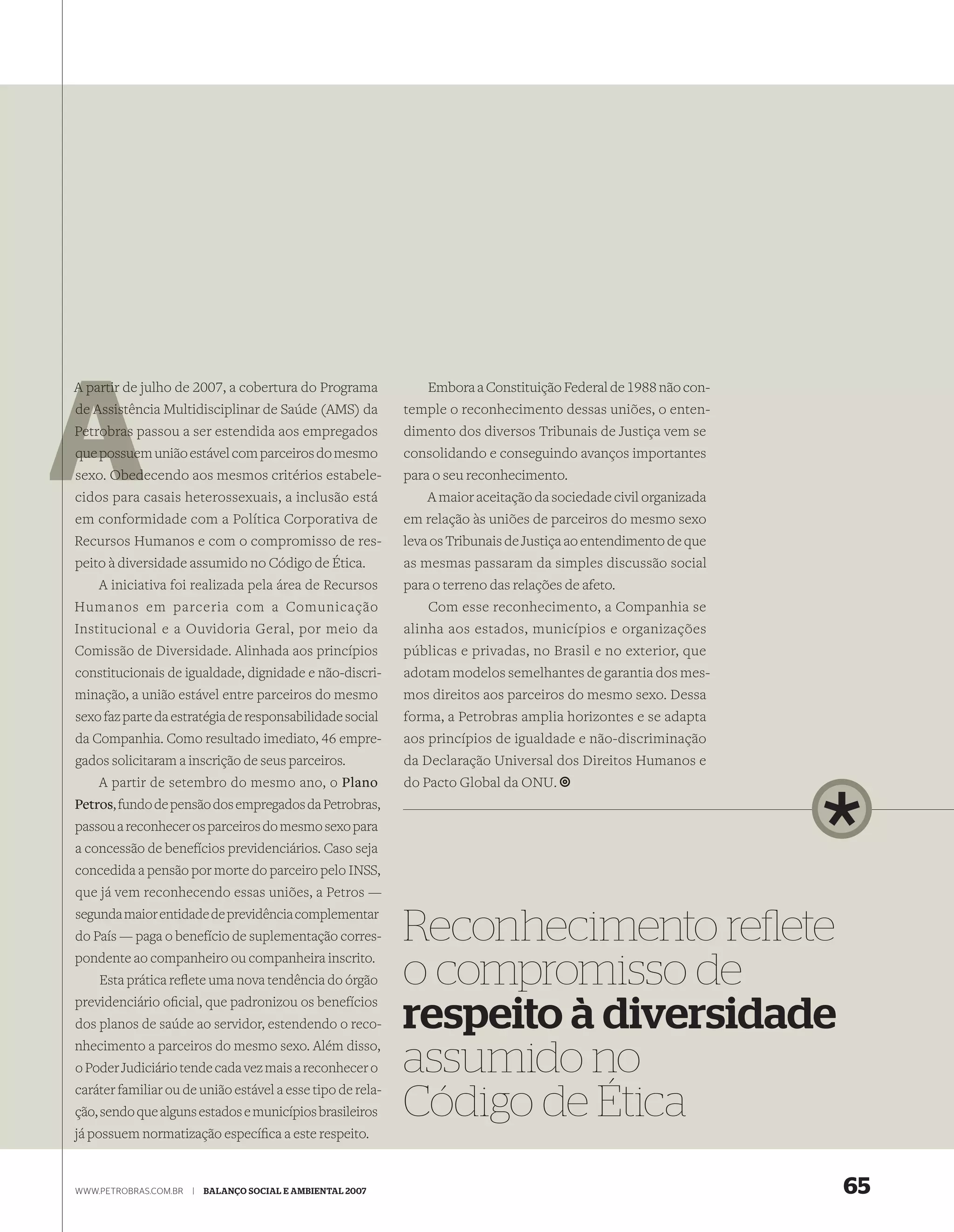 A partir de julho de 2007, a cobertura do Programa               Embora a Constituição Federal de 1988 não con-
de Assis
   Assistência Multidisciplinar de Saúde (AMS) da            temple o reconhecimento dessas uniões, o enten-
Petrobras passou a ser estendida aos empregados              dimento dos diversos Tribunais de Justiça vem se
que possuem união estável com parceiros do mesmo
    possue                                                   consolidando e conseguindo avanços importantes
      Obed
sexo. Obedecendo aos mesmos critérios estabele-              para o seu reconhecimento.
cidos para casais heterossexuais, a inclusão está                A maior aceitação da sociedade civil organizada
em conformidade com a Política Corporativa de                em relação às uniões de parceiros do mesmo sexo
Recursos Humanos e com o compromisso de res-                 leva os Tribunais de Justiça ao entendimento de que
peito à diversidade assumido no Código de Ética.             as mesmas passaram da simples discussão social
    A iniciativa foi realizada pela área de Recursos         para o terreno das relações de afeto.
Humanos em parceria com a Comunicação
 Comunidade visitada                                             Com esse reconhecimento, a Companhia se
 pelos pesquisadores
Institucional e ana
 do Projeto PIATAM, Ouvidoria Geral, por meio da             alinha aos estados, municípios e organizações
 Amazônia
Comissão de Diversidade. Alinhada aos princípios             públicas e privadas, no Brasil e no exterior, que
constitucionais de igualdade, dignidade e não-discri-        adotam modelos semelhantes de garantia dos mes-
minação, a união estável entre parceiros do mesmo            mos direitos aos parceiros do mesmo sexo. Dessa
sexo faz parte da estratégia de responsabilidade social      forma, a Petrobras amplia horizontes e se adapta
da Companhia. Como resultado imediato, 46 empre-             aos princípios de igualdade e não-discriminação
gados solicitaram a inscrição de seus parceiros.             da Declaração Universal dos Direitos Humanos e
    A partir de setembro do mesmo ano, o Plano               do Pacto Global da ONU.
Petros, fundo de pensão dos empregados da Petrobras,
passou a reconhecer os parceiros do mesmo sexo para
a concessão de benefícios previdenciários. Caso seja
concedida a pensão por morte do parceiro pelo INSS,
que já vem reconhecendo essas uniões, a Petros —
segunda maior entidade de previdência complementar
do País — paga o benefício de suplementação corres-
pondente ao companheiro ou companheira inscrito.
                                                             Reconhecimento reﬂete
    Esta prática reﬂete uma nova tendência do órgão
previdenciário oﬁcial, que padronizou os benefícios
                                                             o compromisso de
dos planos de saúde ao servidor, estendendo o reco-
nhecimento a parceiros do mesmo sexo. Além disso,
                                                             respeito à diversidade
o Poder Judiciário tende cada vez mais a reconhecer o
caráter familiar ou de união estável a esse tipo de rela-
                                                             assumido no
ção, sendo que alguns estados e municípios brasileiros       Código de Ética
já possuem normatização especíﬁca a este respeito.


WWW.PETROBRAS.COM.BR   |   BALANÇO SOCIAL E AMBIENTAL 2007                                                         65
 