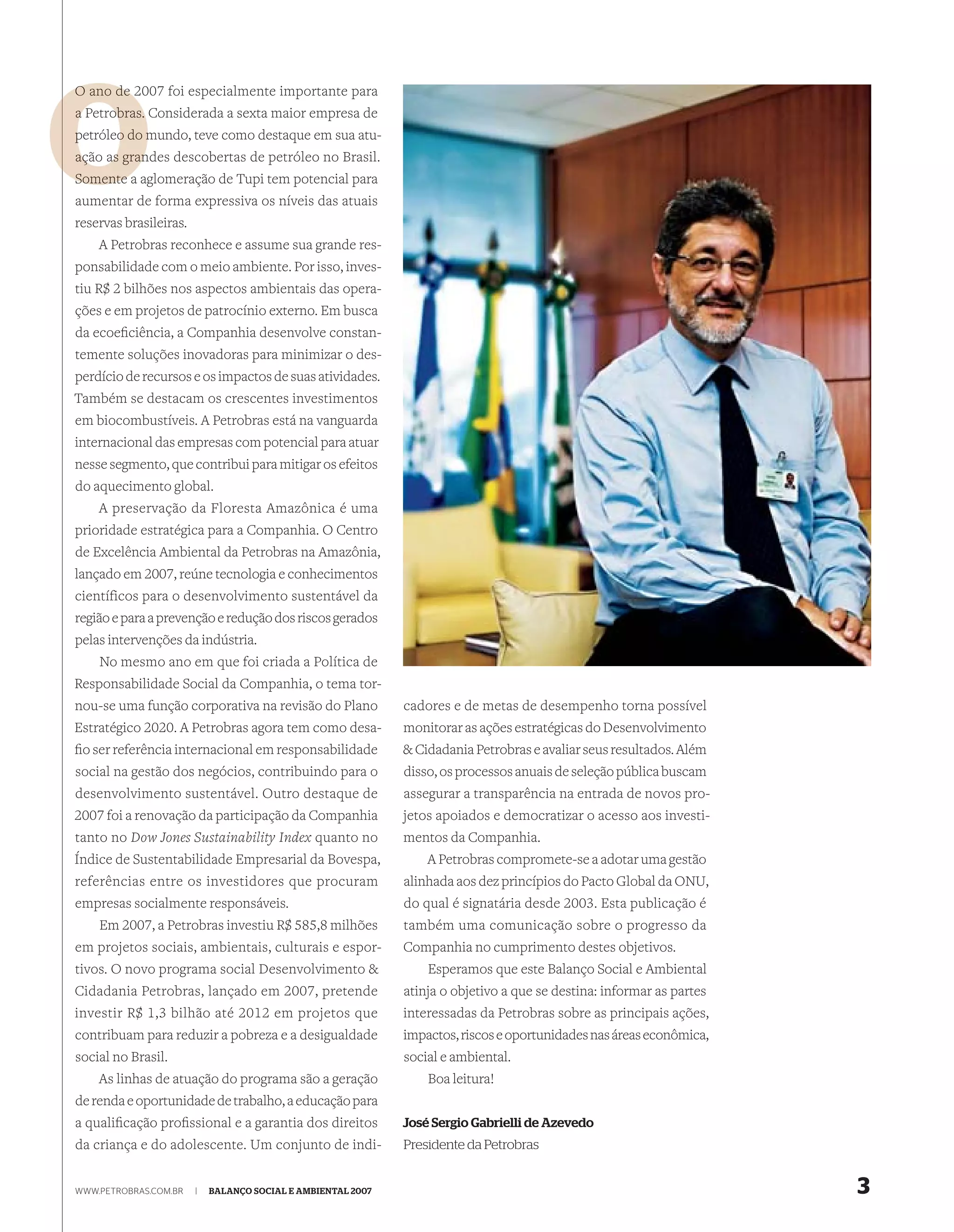 O ano de 2007 foi especialmente importante para
         2
a Petrobras. Considerada a sexta maior empresa de
            m
petróleo do mundo, teve como destaque em sua atu-
ação as gran
        grandes descobertas de petróleo no Brasil.
Somente a aglomeração de Tupi tem potencial para
aumentar de forma expressiva os níveis das atuais
reservas brasileiras.
    A Petrobras reconhece e assume sua grande res-
ponsabilidade com o meio ambiente. Por isso, inves-
tiu R$ 2 bilhões nos aspectos ambientais das opera-
ções e em projetos de patrocínio externo. Em busca
da ecoeﬁciência, a Companhia desenvolve constan-
temente soluções inovadoras para minimizar o des-
perdício de recursos e os impactos de suas atividades.
Também se destacam os crescentes investimentos
em biocombustíveis. A Petrobras está na vanguarda
internacional das empresas com potencial para atuar
nesse segmento, que contribui para mitigar os efeitos
do aquecimento global.
    A preservação da Floresta Amazônica é uma
prioridade estratégica para a Companhia. O Centro
de Excelência Ambiental da Petrobras na Amazônia,
lançado em 2007, reúne tecnologia e conhecimentos
científicos para o desenvolvimento sustentável da
região e para a prevenção e redução dos riscos gerados
pelas intervenções da indústria.
    No mesmo ano em que foi criada a Política de
Responsabilidade Social da Companhia, o tema tor-
nou-se uma função corporativa na revisão do Plano             cadores e de metas de desempenho torna possível
Estratégico 2020. A Petrobras agora tem como desa-            monitorar as ações estratégicas do Desenvolvimento
ﬁo ser referência internacional em responsabilidade           & Cidadania Petrobras e avaliar seus resultados. Além
social na gestão dos negócios, contribuindo para o            disso, os processos anuais de seleção pública buscam
desenvolvimento sustentável. Outro destaque de                assegurar a transparência na entrada de novos pro-
2007 foi a renovação da participação da Companhia             jetos apoiados e democratizar o acesso aos investi-
tanto no Dow Jones Sustainability Index quanto no             mentos da Companhia.
Índice de Sustentabilidade Empresarial da Bovespa,                A Petrobras compromete-se a adotar uma gestão
referências entre os investidores que procuram                alinhada aos dez princípios do Pacto Global da ONU,
empresas socialmente responsáveis.                            do qual é signatária desde 2003. Esta publicação é
   Em 2007, a Petrobras investiu R$ 585,8 milhões             também uma comunicação sobre o progresso da
em projetos sociais, ambientais, culturais e espor-           Companhia no cumprimento destes objetivos.
tivos. O novo programa social Desenvolvimento &                   Esperamos que este Balanço Social e Ambiental
Cidadania Petrobras, lançado em 2007, pretende                atinja o objetivo a que se destina: informar as partes
investir R$ 1,3 bilhão até 2012 em projetos que               interessadas da Petrobras sobre as principais ações,
contribuam para reduzir a pobreza e a desigualdade            impactos, riscos e oportunidades nas áreas econômica,
social no Brasil.                                             social e ambiental.
    As linhas de atuação do programa são a geração                Boa leitura!
de renda e oportunidade de trabalho, a educação para
a qualiﬁcação proﬁssional e a garantia dos direitos           José Sergio Gabrielli de Azevedo
da criança e do adolescente. Um conjunto de indi-             Presidente da Petrobras


WWW.PETROBRAS.COM.BR    |   BALANÇO SOCIAL E AMBIENTAL 2007                                                            3
 