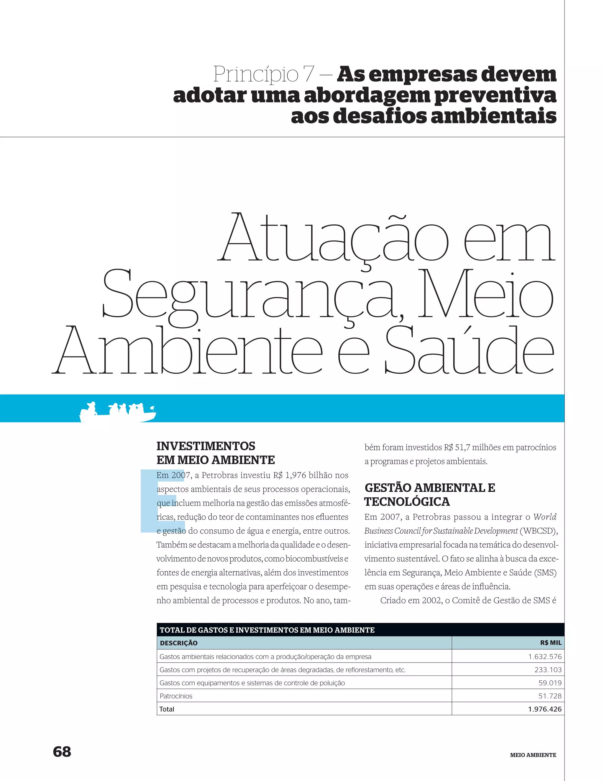 Princípio 7 — As empresas devem
         adotar uma abordagem preventiva
                    aos desafios ambientais




    Atuação em
 Segurança, Meio
Ambiente e Saúde
     INVESTIMENTOS                                                     bém foram investidos R$ 51,7 milhões em patrocínios
     EM MEIO AMBIENTE                                                  a programas e projetos ambientais.
     Em 2007, a Petrobras investiu R$ 1,976 bilhão nos
        200
     aspectos ambientais de seus processos operacionais,
     a                                                                 GESTÃO AMBIENTAL E
         in
     que incluem melhoria na gestão das emissões atmosfé-              TECNOLÓGICA
     ricas, red
            redução do teor de contaminantes nos eﬂuentes              Em 2007, a Petrobras passou a integrar o World
     e gestão do consumo de água e energia, entre outros.              Business Council for Sustainable Development (WBCSD),
     Também se destacam a melhoria da qualidade e o desen-             iniciativa empresarial focada na temática do desenvol-
     volvimento de novos produtos, como biocombustíveis e              vimento sustentável. O fato se alinha à busca da exce-
     fontes de energia alternativas, além dos investimentos            lência em Segurança, Meio Ambiente e Saúde (SMS)
     em pesquisa e tecnologia para aperfeiçoar o desempe-              em suas operações e áreas de inﬂuência.
     nho ambiental de processos e produtos. No ano, tam-                    Criado em 2002, o Comitê de Gestão de SMS é


     TOTAL DE GASTOS E INVESTIMENTOS EM MEIO AMBIENTE
      DESCRIÇÃO                                                                                                        R$ MIL

     Gastos ambientais relacionados com a produção/operação da empresa                                              1.632.576
     Gastos com projetos de recuperação de áreas degradadas, de reflorestamento, etc.                                 233.103
     Gastos com equipamentos e sistemas de controle de poluição                                                        59.019
     Patrocínios                                                                                                       51.728
     Total                                                                                                          1.976.426




68                                                                                                             MEIO AMBIENTE
 