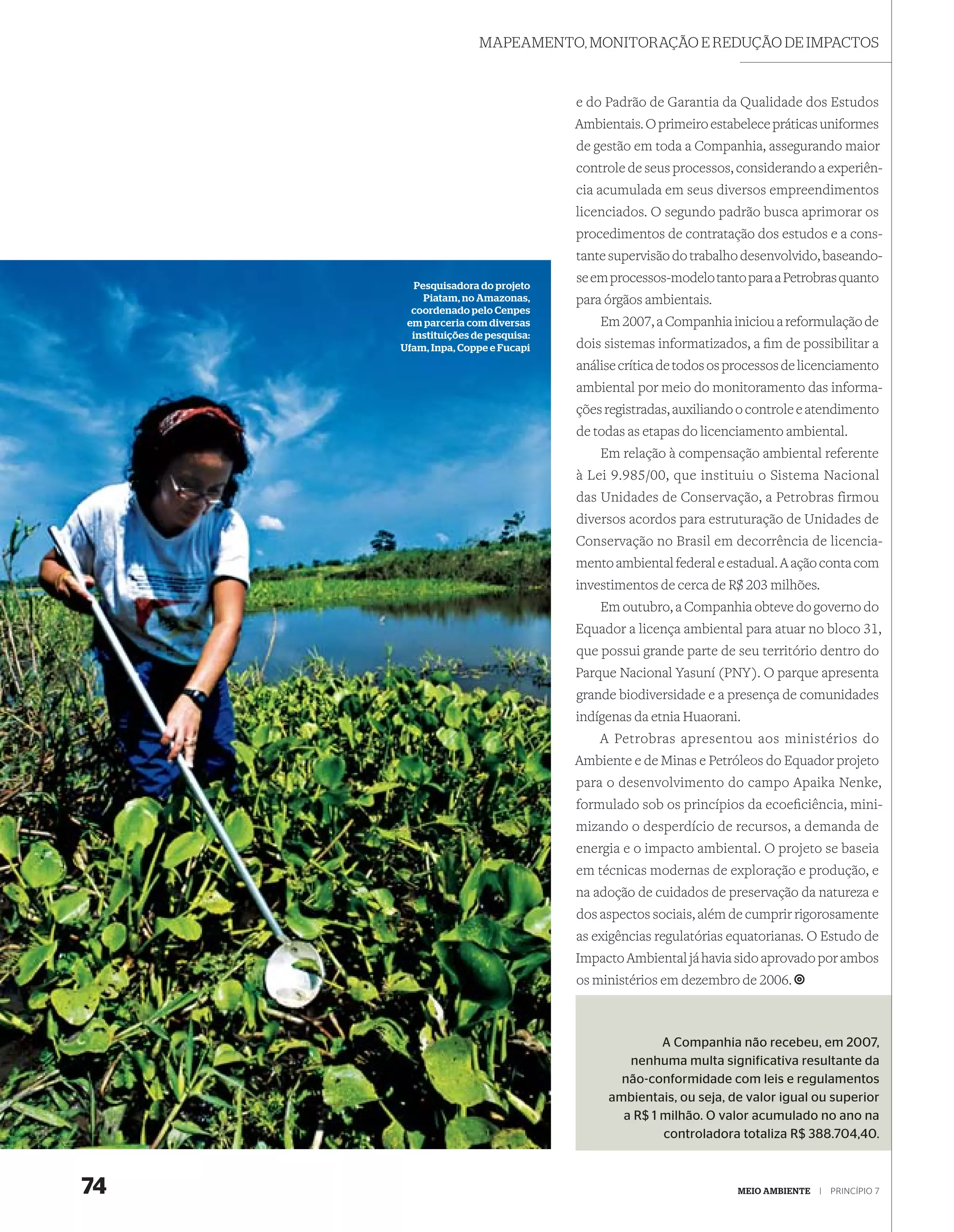 MAPEAMENTO, MONITORAÇÃO E REDUÇÃO DE IMPACTOS



                                   e do Padrão de Garantia da Qualidade dos Estudos
                                   Ambientais. O primeiro estabelece práticas uniformes
                                   de gestão em toda a Companhia, assegurando maior
                                   controle de seus processos, considerando a experiên-
                                   cia acumulada em seus diversos empreendimentos
                                   licenciados. O segundo padrão busca aprimorar os
                                   procedimentos de contratação dos estudos e a cons-
                                   tante supervisão do trabalho desenvolvido, baseando-
       Pesquisadora do projeto
                                   se em processos-modelo tanto para a Petrobras quanto
         Piatam, no Amazonas,      para órgãos ambientais.
       coordenado pelo Cenpes
      em parceria com diversas         Em 2007, a Companhia iniciou a reformulação de
       instituições de pesquisa:
     Ufam, Inpa, Coppe e Fucapi    dois sistemas informatizados, a ﬁm de possibilitar a
                                   análise crítica de todos os processos de licenciamento
                                   ambiental por meio do monitoramento das informa-
                                   ções registradas, auxiliando o controle e atendimento
                                   de todas as etapas do licenciamento ambiental.
                                       Em relação à compensação ambiental referente
                                   à Lei 9.985/00, que instituiu o Sistema Nacional
                                   das Unidades de Conservação, a Petrobras firmou
                                   diversos acordos para estruturação de Unidades de
                                   Conservação no Brasil em decorrência de licencia-
                                   mento ambiental federal e estadual. A ação conta com
                                   investimentos de cerca de R$ 203 milhões.
                                       Em outubro, a Companhia obteve do governo do
                                   Equador a licença ambiental para atuar no bloco 31,
                                   que possui grande parte de seu território dentro do
                                   Parque Nacional Yasuní (PNY). O parque apresenta
                                   grande biodiversidade e a presença de comunidades
                                   indígenas da etnia Huaorani.
                                       A Petrobras apresentou aos ministérios do
                                   Ambiente e de Minas e Petróleos do Equador projeto
                                   para o desenvolvimento do campo Apaika Nenke,
                                   formulado sob os princípios da ecoeﬁciência, mini-
                                   mizando o desperdício de recursos, a demanda de
                                   energia e o impacto ambiental. O projeto se baseia
                                   em técnicas modernas de exploração e produção, e
                                   na adoção de cuidados de preservação da natureza e
                                   dos aspectos sociais, além de cumprir rigorosamente
                                   as exigências regulatórias equatorianas. O Estudo de
                                   Impacto Ambiental já havia sido aprovado por ambos
                                   os ministérios em dezembro de 2006.



                                                 A Companhia não recebeu, em 2007,
                                           nenhuma multa significativa resultante da
                                          não-conformidade com leis e regulamentos
                                        ambientais, ou seja, de valor igual ou superior
                                          a R$ 1 milhão. O valor acumulado no ano na
                                                 controladora totaliza R$ 388.704,40.



74                                                             MEIO AMBIENTE   |   PRINCÍPIO 7
 