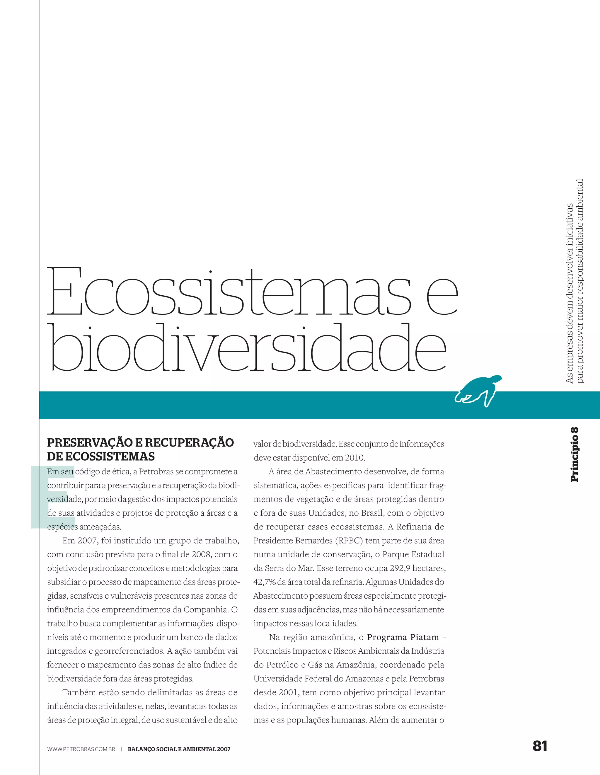 para promover maior responsabilidade ambiental
                                                                                                                          As empresas devem desenvolver iniciativas
Ecossistemas e
biodiversidade


                                                                                                                                       Princípio 8
PRESERVAÇÃO E RECUPERAÇÃO                                    valor de biodiversidade. Esse conjunto de informações
DE ECOSSISTEMAS                                              deve estar disponível em 2010.
Em seu código de ética, a Petrobras se compromete a              A área de Abastecimento desenvolve, de forma
contribuir para a preservação e a recuperação da biodi-
c                                                            sistemática, ações específicas para identificar frag-
versid
versidade, por meio da gestão dos impactos potenciais        mentos de vegetação e de áreas protegidas dentro
de suas atividades e projetos de proteção a áreas e a        e fora de suas Unidades, no Brasil, com o objetivo
espécies ameaçadas.                                          de recuperar esses ecossistemas. A Refinaria de
    Em 2007, foi instituído um grupo de trabalho,            Presidente Bernardes (RPBC) tem parte de sua área
com conclusão prevista para o ﬁnal de 2008, com o            numa unidade de conservação, o Parque Estadual
objetivo de padronizar conceitos e metodologias para         da Serra do Mar. Esse terreno ocupa 292,9 hectares,
subsidiar o processo de mapeamento das áreas prote-          42,7% da área total da reﬁnaria. Algumas Unidades do
gidas, sensíveis e vulneráveis presentes nas zonas de        Abastecimento possuem áreas especialmente protegi-
inﬂuência dos empreendimentos da Companhia. O                das em suas adjacências, mas não há necessariamente
trabalho busca complementar as informações dispo-            impactos nessas localidades.
níveis até o momento e produzir um banco de dados                Na região amazônica, o Programa Piatam –
integrados e georreferenciados. A ação também vai            Potenciais Impactos e Riscos Ambientais da Indústria
fornecer o mapeamento das zonas de alto índice de            do Petróleo e Gás na Amazônia, coordenado pela
biodiversidade fora das áreas protegidas.                    Universidade Federal do Amazonas e pela Petrobras
    Também estão sendo delimitadas as áreas de               desde 2001, tem como objetivo principal levantar
inﬂuência das atividades e, nelas, levantadas todas as       dados, informações e amostras sobre os ecossiste-
áreas de proteção integral, de uso sustentável e de alto     mas e as populações humanas. Além de aumentar o


WWW.PETROBRAS.COM.BR   |   BALANÇO SOCIAL E AMBIENTAL 2007                                                           81
 