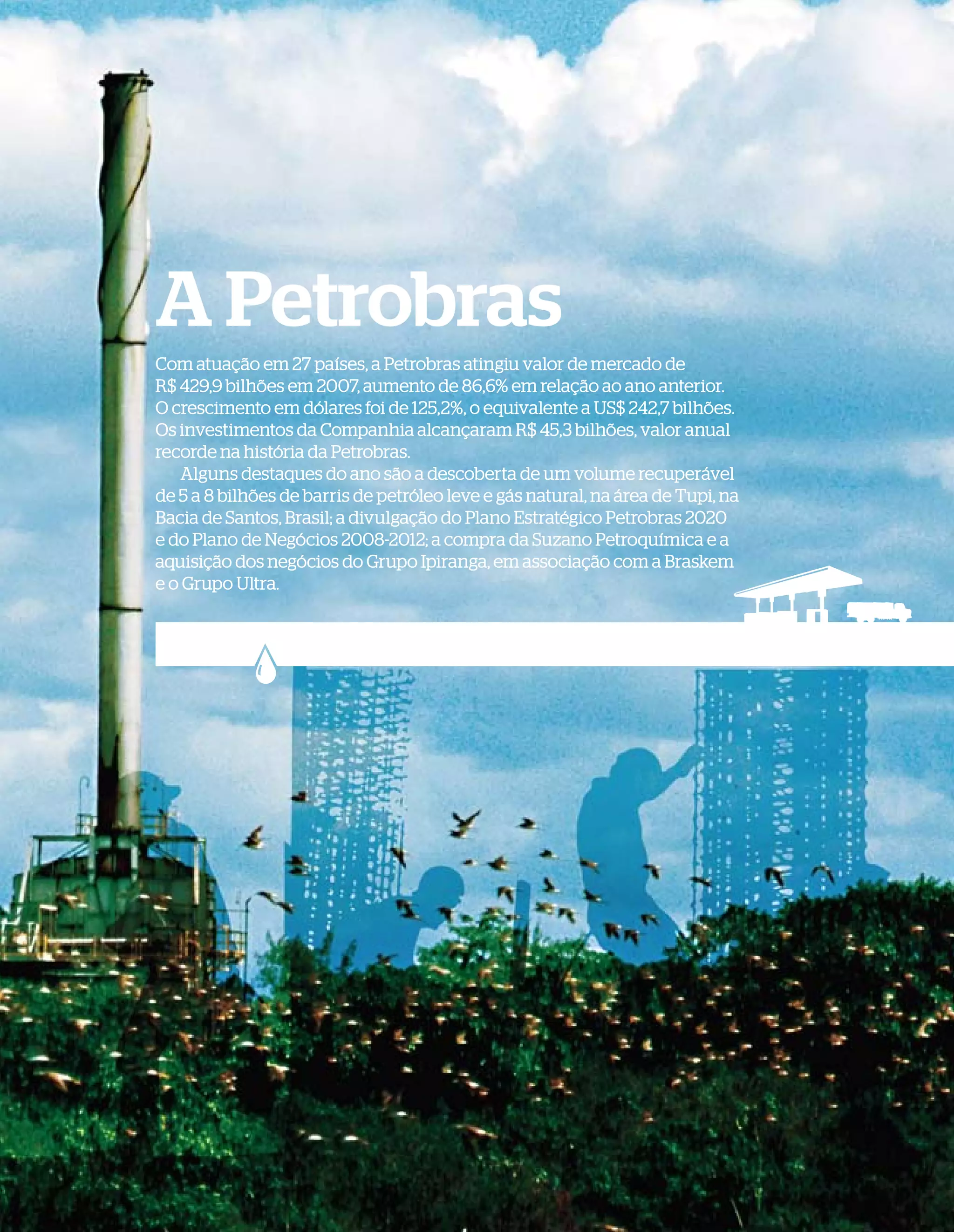 A Petrobras
              Com atuação em 27 países, a Petrobras atingiu valor de mercado de
              R$ 429,9 bilhões em 2007, aumento de 86,6% em relação ao ano anterior.
              O crescimento em dólares foi de 125,2%, o equivalente a US$ 242,7 bilhões.
              Os investimentos da Companhia alcançaram R$ 45,3 bilhões, valor anual
              recorde na história da Petrobras.
                  Alguns destaques do ano são a descoberta de um volume recuperável
              de 5 a 8 bilhões de barris de petróleo leve e gás natural, na área de Tupi, na
              Bacia de Santos, Brasil; a divulgação do Plano Estratégico Petrobras 2020
              e do Plano de Negócios 2008-2012; a compra da Suzano Petroquímica e a
              aquisição dos negócios do Grupo Ipiranga, em associação com a Braskem
              e o Grupo Ultra.




WWW.PETROBRAS.COM.BR   |   BALANÇO SOCIAL E AMBIENTAL 2007                                     5
 