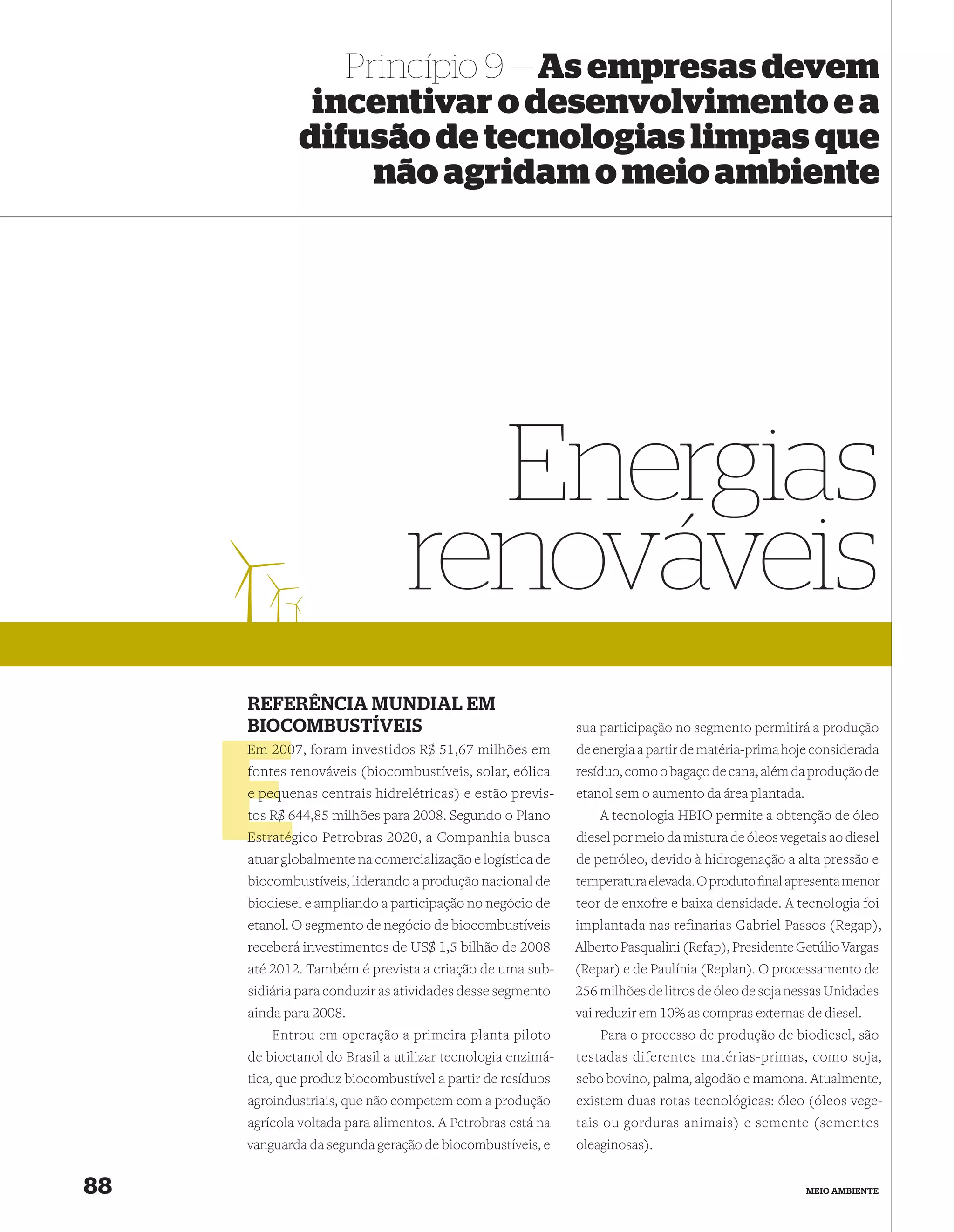 Princípio 9 — As empresas devem
              incentivar o desenvolvimento e a
             difusão de tecnologias limpas que
                  não agridam o meio ambiente




                                  Energias
                                renováveis
     REFERÊNCIA MUNDIAL EM
     BIOCOMBUSTÍVEIS                                        sua participação no segmento permitirá a produção
     Em 2007, foram investidos R$ 51,67 milhões em
        200                                                 de energia a partir de matéria-prima hoje considerada
     fontes renováveis (biocombustíveis, solar, eólica
     f                                                      resíduo, como o bagaço de cana, além da produção de
     e pequenas centrais hidrelétricas) e estão previs-
       peq                                                  etanol sem o aumento da área plantada.
     tos R$ 644,85 milhões para 2008. Segundo o Plano
            6                                                   A tecnologia HBIO permite a obtenção de óleo
     Estratég
     Estratégico Petrobras 2020, a Companhia busca          diesel por meio da mistura de óleos vegetais ao diesel
     atuar globalmente na comercialização e logística de    de petróleo, devido à hidrogenação a alta pressão e
     biocombustíveis, liderando a produção nacional de      temperatura elevada. O produto ﬁnal apresenta menor
     biodiesel e ampliando a participação no negócio de     teor de enxofre e baixa densidade. A tecnologia foi
     etanol. O segmento de negócio de biocombustíveis       implantada nas refinarias Gabriel Passos (Regap),
     receberá investimentos de US$ 1,5 bilhão de 2008       Alberto Pasqualini (Refap), Presidente Getúlio Vargas
     até 2012. Também é prevista a criação de uma sub-      (Repar) e de Paulínia (Replan). O processamento de
     sidiária para conduzir as atividades desse segmento    256 milhões de litros de óleo de soja nessas Unidades
     ainda para 2008.                                       vai reduzir em 10% as compras externas de diesel.
         Entrou em operação a primeira planta piloto            Para o processo de produção de biodiesel, são
     de bioetanol do Brasil a utilizar tecnologia enzimá-   testadas diferentes matérias-primas, como soja,
     tica, que produz biocombustível a partir de resíduos   sebo bovino, palma, algodão e mamona. Atualmente,
     agroindustriais, que não competem com a produção       existem duas rotas tecnológicas: óleo (óleos vege-
     agrícola voltada para alimentos. A Petrobras está na   tais ou gorduras animais) e semente (sementes
     vanguarda da segunda geração de biocombustíveis, e     oleaginosas).


88                                                                                                   MEIO AMBIENTE
 