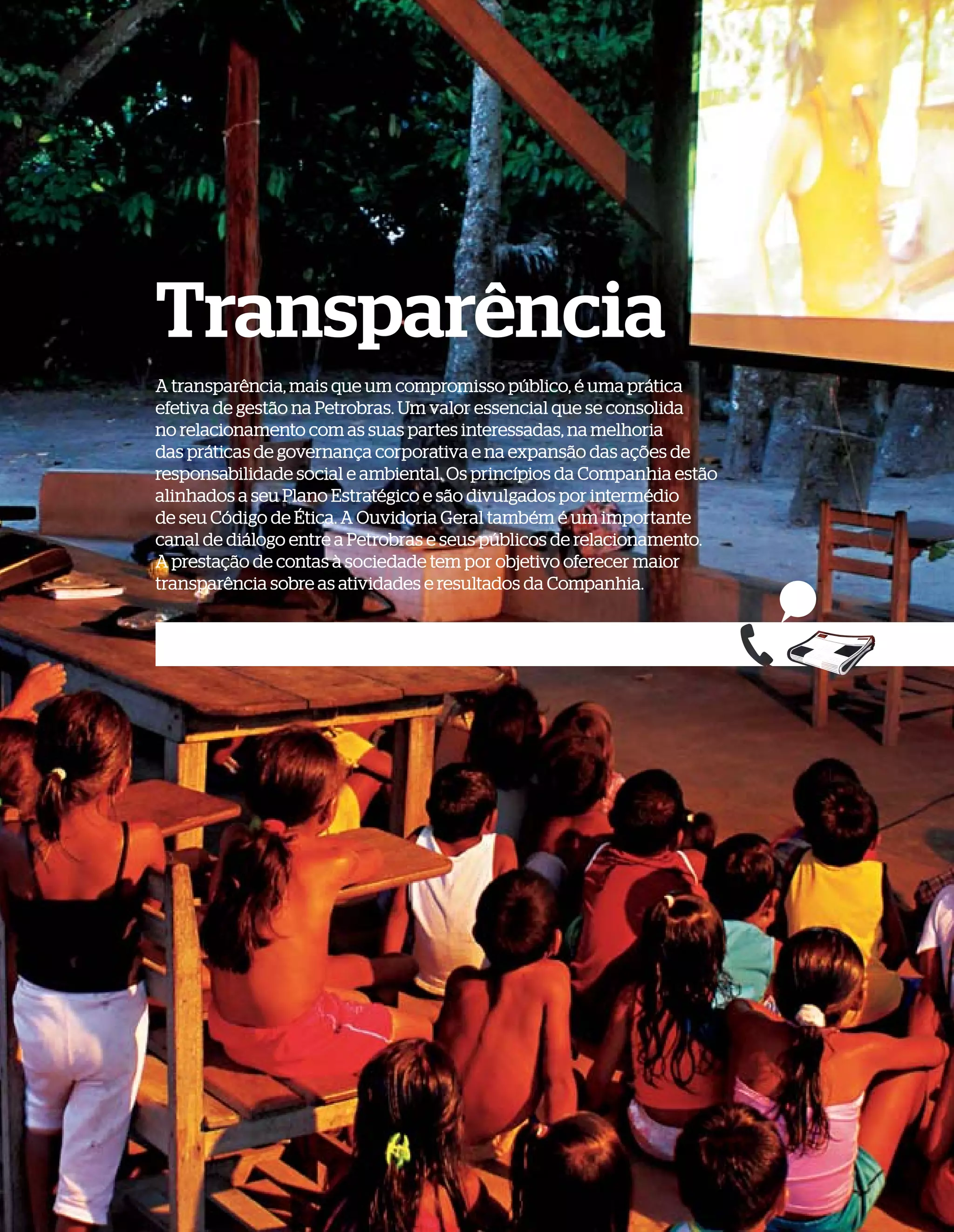 Transparência
A transparência, mais que um compromisso público, é uma prática
efetiva de gestão na Petrobras. Um valor essencial que se consolida
no relacionamento com as suas partes interessadas, na melhoria
das práticas de governança corporativa e na expansão das ações de
responsabilidade social e ambiental. Os princípios da Companhia estão
alinhados a seu Plano Estratégico e são divulgados por intermédio
de seu Código de Ética. A Ouvidoria Geral também é um importante
canal de diálogo entre a Petrobras e seus públicos de relacionamento.
A prestação de contas à sociedade tem por objetivo oferecer maior
transparência sobre as atividades e resultados da Companhia.
 