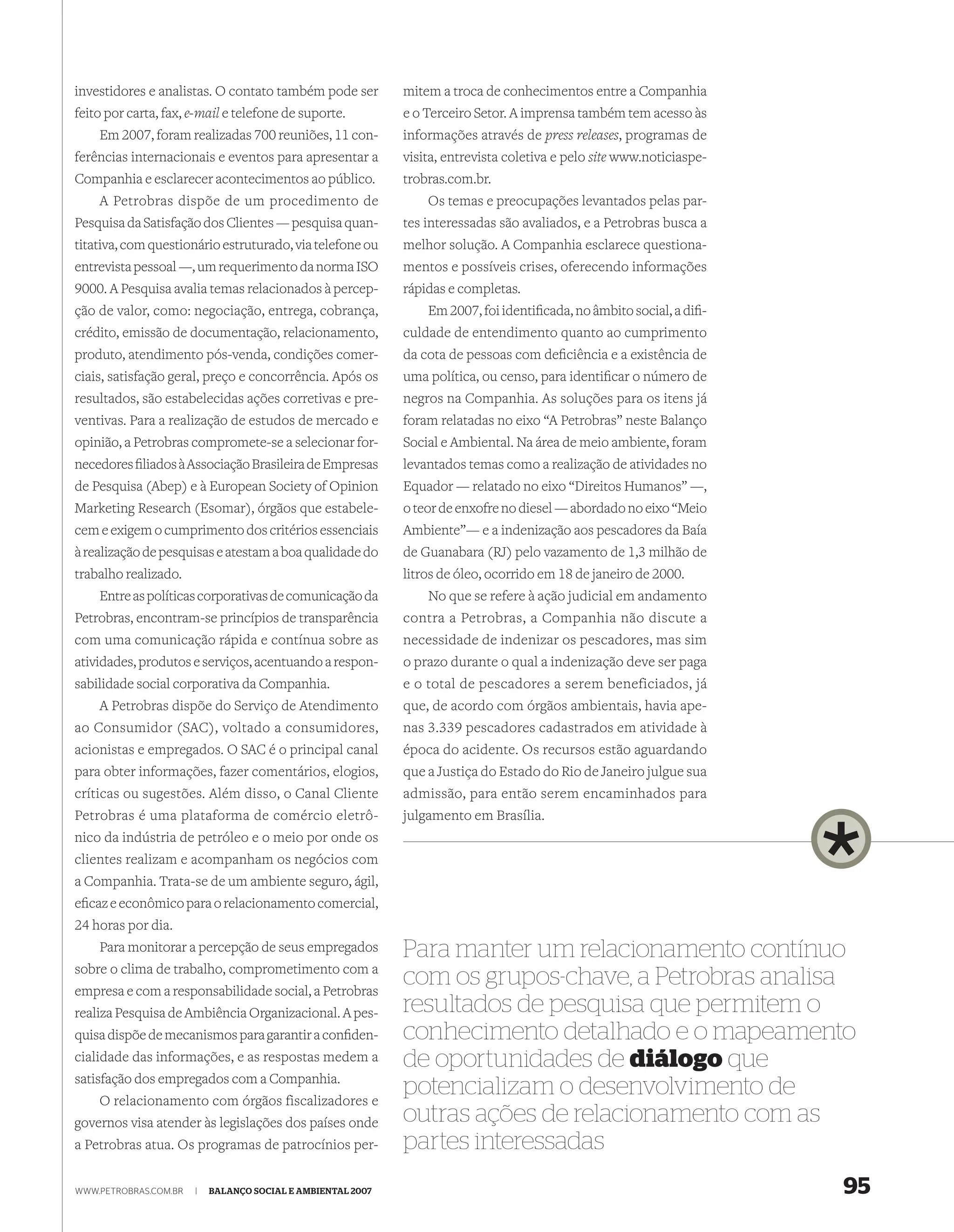 investidores e analistas. O contato também pode ser          mitem a troca de conhecimentos entre a Companhia
feito por carta, fax, e-mail e telefone de suporte.          e o Terceiro Setor. A imprensa também tem acesso às
    Em 2007, foram realizadas 700 reuniões, 11 con-          informações através de press releases, programas de
ferências internacionais e eventos para apresentar a         visita, entrevista coletiva e pelo site www.noticiaspe-
Companhia e esclarecer acontecimentos ao público.            trobras.com.br.
    A Petrobras dispõe de um procedimento de                     Os temas e preocupações levantados pelas par-
Pesquisa da Satisfação dos Clientes — pesquisa quan-         tes interessadas são avaliados, e a Petrobras busca a
titativa, com questionário estruturado, via telefone ou      melhor solução. A Companhia esclarece questiona-
entrevista pessoal —, um requerimento da norma ISO           mentos e possíveis crises, oferecendo informações
9000. A Pesquisa avalia temas relacionados à percep-         rápidas e completas.
ção de valor, como: negociação, entrega, cobrança,               Em 2007, foi identiﬁcada, no âmbito social, a diﬁ-
crédito, emissão de documentação, relacionamento,            culdade de entendimento quanto ao cumprimento
produto, atendimento pós-venda, condições comer-             da cota de pessoas com deﬁciência e a existência de
ciais, satisfação geral, preço e concorrência. Após os       uma política, ou censo, para identiﬁcar o número de
resultados, são estabelecidas ações corretivas e pre-        negros na Companhia. As soluções para os itens já
ventivas. Para a realização de estudos de mercado e          foram relatadas no eixo “A Petrobras” neste Balanço
opinião, a Petrobras compromete-se a selecionar for-         Social e Ambiental. Na área de meio ambiente, foram
necedores ﬁliados à Associação Brasileira de Empresas        levantados temas como a realização de atividades no
de Pesquisa (Abep) e à European Society of Opinion           Equador — relatado no eixo “Direitos Humanos” —,
Marketing Research (Esomar), órgãos que estabele-            o teor de enxofre no diesel — abordado no eixo “Meio
cem e exigem o cumprimento dos critérios essenciais          Ambiente”— e a indenização aos pescadores da Baía
à realização de pesquisas e atestam a boa qualidade do       de Guanabara (RJ) pelo vazamento de 1,3 milhão de
trabalho realizado.                                          litros de óleo, ocorrido em 18 de janeiro de 2000.
    Entre as políticas corporativas de comunicação da             No que se refere à ação judicial em andamento
Petrobras, encontram-se princípios de transparência          contra a Petrobras, a Companhia não discute a
com uma comunicação rápida e contínua sobre as               necessidade de indenizar os pescadores, mas sim
atividades, produtos e serviços, acentuando a respon-        o prazo durante o qual a indenização deve ser paga
sabilidade social corporativa da Companhia.                  e o total de pescadores a serem beneficiados, já
    A Petrobras dispõe do Serviço de Atendimento             que, de acordo com órgãos ambientais, havia ape-
ao Consumidor (SAC), voltado a consumidores,                 nas 3.339 pescadores cadastrados em atividade à
acionistas e empregados. O SAC é o principal canal           época do acidente. Os recursos estão aguardando
para obter informações, fazer comentários, elogios,          que a Justiça do Estado do Rio de Janeiro julgue sua
críticas ou sugestões. Além disso, o Canal Cliente           admissão, para então serem encaminhados para
Petrobras é uma plataforma de comércio eletrô-               julgamento em Brasília.
nico da indústria de petróleo e o meio por onde os
clientes realizam e acompanham os negócios com
a Companhia. Trata-se de um ambiente seguro, ágil,
eﬁcaz e econômico para o relacionamento comercial,
24 horas por dia.
    Para monitorar a percepção de seus empregados            Para manter um relacionamento contínuo
sobre o clima de trabalho, comprometimento com a
empresa e com a responsabilidade social, a Petrobras
                                                             com os grupos-chave, a Petrobras analisa
realiza Pesquisa de Ambiência Organizacional. A pes-         resultados de pesquisa que permitem o
quisa dispõe de mecanismos para garantir a conﬁden-          conhecimento detalhado e o mapeamento
cialidade das informações, e as respostas medem a            de oportunidades de diálogo que
satisfação dos empregados com a Companhia.
    O relacionamento com órgãos fiscalizadores e
                                                             potencializam o desenvolvimento de
governos visa atender às legislações dos países onde         outras ações de relacionamento com as
a Petrobras atua. Os programas de patrocínios per-           partes interessadas
WWW.PETROBRAS.COM.BR   |   BALANÇO SOCIAL E AMBIENTAL 2007                                                             95
 