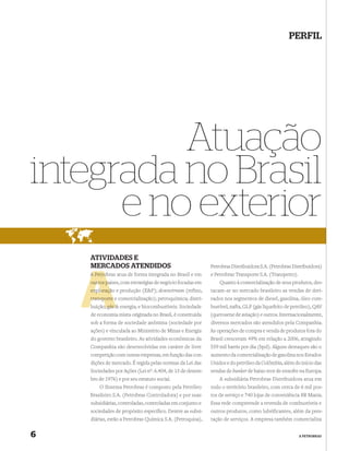 PERFIL




          Atuação
integrada no Brasil
      e no exterior
    ATIVIDADES E
    MERCADOS ATENDIDOS                                      Petrobras Distribuidora S.A. (Petrobras Distribuidora)
    A Petro
      Petrobras atua de forma integrada no Brasil e em      e Petrobras Transporte S.A. (Transpetro).
    outros pa
           países, com estratégias de negócio focadas em        Quanto à comercialização de seus produtos, des-
    exploraçã
    exploração e produção (E&P); downstream (refino,        tacam-se no mercado brasileiro as vendas de deri-
    transporte e comercialização); petroquímica; distri-    vados nos segmentos de diesel, gasolina, óleo com-
          ;
    buição; gás & energia; e biocombustíveis. Sociedade     bustível, nafta, GLP (gás liquefeito de petróleo), QAV
    de economia mista originada no Brasil, é constituída    (querosene de aviação) e outros. Internacionalmente,
    sob a forma de sociedade anônima (sociedade por         diversos mercados são atendidos pela Companhia.
    ações) e vinculada ao Ministério de Minas e Energia     As operações de compra e venda de produtos fora do
    do governo brasileiro. As atividades econômicas da      Brasil cresceram 49% em relação a 2006, atingindo
    Companhia são desenvolvidas em caráter de livre         559 mil barris por dia (bpd). Alguns destaques são o
    competição com outras empresas, em função das con-      aumento da comercialização de gasolina nos Estados
    dições de mercado. É regida pelas normas da Lei das     Unidos e do petróleo da Colômbia, além do início das
    Sociedades por Ações (Lei nº. 6.404, de 15 de dezem-    vendas de bunker de baixo teor de enxofre na Europa.
    bro de 1976) e por seu estatuto social.                     A subsidiária Petrobras Distribuidora atua em
        O Sistema Petrobras é composto pela Petróleo        todo o território brasileiro, com cerca de 6 mil pos-
    Brasileiro S.A. (Petrobras Controladora) e por suas     tos de serviço e 740 lojas de conveniência BR Mania.
    subsidiárias, controladas, controladas em conjunto e    Essa rede compreende a revenda de combustíveis e
    sociedades de propósito especíﬁco. Dentre as subsi-     outros produtos, como lubrificantes, além da pres-
    diárias, estão a Petrobras Química S.A. (Petroquisa),   tação de serviços. A empresa também comercializa


6                                                                                                       A PETROBRAS
 