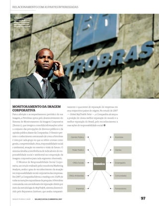 RELACIONAMENTO COM AS PARTES INTERESSADAS


 A Companhia avalia
 a percepção de suas
 partes interessadas
 para monitorar sua
 imagem corporativa




MONITORAMENTO DA IMAGEM                                      vamente o quociente de reputação de empresas em
CORPORATIVA                                                  seus respectivos países de origem. No estudo de 2007
Para a aferição e acompanhamento periódico de sua            — Global RepTrak® Pulse —, a Companhia alcançou
imagem, a Petrobras optou pelo desenvolvimento do            a posição de oitava melhor reputação do mundo e a
Sistema de Monitoramento da Imagem Corporativa               melhor reputação do Brasil, pelo reconhecimento a
(Sismico), que integra e consolida informações sobre         suas ações de responsabilidade social.
o conjunto das percepções de diversos públicos e da
opinião pública diante da Companhia. O Sismico per-
mite o conhecimento estruturado de como a Petrobras              Opinião Pública                              Acionistas
é vista por cada grupo no que se refere a temas como
gestão, competitividade, ética, responsabilidade social
e ambiental, atuação no exterior e visão de futuro. O
                                                                  Poder Público                               Clientes
sistema detalha a interferência de indicadores de res-
ponsabilidade social e ambiental na composição da
imagem corporativa para cada segmento observado.
    O Monitor de Responsabilidade Social Corpo-                    ONGs Sociais                               Empregados
                                                                                         Sismico
rativa, um estudo realizado pela consultoria Marketing
Analysis, avalia o grau de reconhecimento da atuação
em responsabilidade social corporativa das empresas.
                                                               ONGs Ambientais                                Comunidades
Em 2007, a Companhia liderou o ranking com 10,8% de
todas as menções espontâneas da pesquisa. A Petrobras
conta ainda com um indicador de reputação obtido por
meio da metodologia do RepTrak®, sistema desenvol-                    Imprensa                                Fornecedores
vido pelo Reputation Institute, que avalia comparati-


WWW.PETROBRAS.COM.BR   |   BALANÇO SOCIAL E AMBIENTAL 2007                                                                   97
 